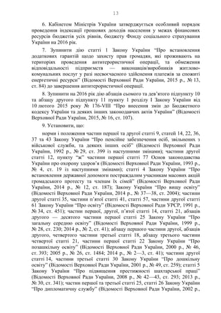13
6. Кабінетом Міністрів України затверджується особливий порядок
проведення індексації грошових доходів населення у межах фінансових
ресурсів бюджетів усіх рівнів, бюджету Фонду соціального страхування
України на 2016 рік.
7. Зупинити дію статті 1 Закону України “Про встановлення
додаткових гарантій щодо захисту прав громадян, які проживають на
територіях проведення антитерористичної операції, та обмеження
відповідальності підприємств — виконавців/виробників житлово-
комунальних послуг у разі несвоєчасного здійснення платежів за спожиті
енергетичні ресурси” (Відомості Верховної Ради України, 2015 р., № 13,
ст. 84) до завершення антитерористичної операції.
8. Зупинити на 2016 рік дію абзаців сьомого та дев’ятого підпункту 10
та абзацу другого підпункту 11 пункту 1 розділу І Закону України від
10 лютого 2015 року № 176-VIII “Про внесення змін до Бюджетного
кодексу України та деяких інших законодавчих актів України” (Відомості
Верховної Ради України, 2015, № 16, ст. 107).
9. Установити, що:
норми і положення частин першої та другої статті 9, статей 14, 22, 36,
37 та 43 Закону України “Про пенсійне забезпечення осіб, звільнених з
військової служби, та деяких інших осіб” (Відомості Верховної Ради
України, 1992 р., № 29, ст. 399 із наступними змінами); частини другої
статті 12, пункту “ж” частини першої статті 77 Основ законодавства
України про охорону здоров’я (Відомості Верховної Ради України, 1993 р.,
№ 4, ст. 19 із наступними змінами); статті 4 Закону України “Про
встановлення державної допомоги постраждалим учасникам масових акцій
громадського протесту та членам їх сімей” (Відомості Верховної Ради
України, 2014 р., № 12, ст. 187); Закону України “Про вищу освіту”
(Відомості Верховної Ради України, 2014 р., № 37—38, ст. 2004); частини
другої статті 35, частини п’ятої статті 41, статті 57, частини другої статті
61 Закону України “Про освіту” (Відомості Верховної Ради УРСР, 1991 р.,
№ 34, ст. 451); частин першої, другої, п’ятої статті 14, статті 21, абзаців
другого — десятого частини першої статті 25 Закону України “Про
загальну середню освіту” (Відомості Верховної Ради України, 1999 р.,
№ 28, ст. 230; 2014 р., № 2, ст. 41); абзацу першого частини другої, абзаців
другого, четвертого частини третьої статті 18, абзацу третього частини
четвертої статті 21, частини першої статті 22 Закону України “Про
позашкільну освіту” (Відомості Верховної Ради України, 2000 р., № 46,
ст. 393; 2005 р., № 26, ст. 1484; 2014 р., № 2—3, ст. 41); частини другої
статті 14, частини третьої статті 30 Закону України “Про дошкільну
освіту” (Відомості Верховної Ради України, 2001 р., № 49, ст. 259); статті 5
Закону України “Про підвищення престижності шахтарської праці”
(Відомості Верховної Ради України, 2008 р., № 42—43, ст. 293; 2013 р.,
№ 30, ст. 341); частин першої та третьої статті 25, статті 26 Закону України
“Про дипломатичну службу” (Відомості Верховної Ради України, 2002 р.,
 