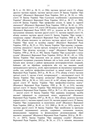 14
№ 5, ст. 29; 2011 р., № 31, ст. 296); частини третьої статті 22, абзацу
другого частини першої, частини третьої статті 29 Закону України “Про
культуру” (Відомості Верховної Ради України, 2011 р., № 24, ст. 168);
статті 14 Закону України “Про Суспільне телебачення і радіомовлення
України” (Відомості Верховної Ради України, 2014 р., № 27, ст. 904);
статті 44 Закону України “Про професійні спілки, їх права та гарантії
діяльності” (Відомості Верховної Ради України, 1999 р., № 45, ст. 397);
частини третьої статті 119, статті 250 Кодексу законів про працю України
(Відомості Верховної Ради УРСР, 1971 р., додаток до № 50, ст. 375 із
наступними змінами); частини другої статті 13, частини першої статті 14,
абзацу сьомого частини другої статті 21 Закону України “Про театри і
театральну справу” (Відомості Верховної Ради України, 2005 р., № 26,
ст. 350); абзаців восьмого та дев’ятого частини другої статті 28 Закону
України “Про музеї та музейну справу” (Відомості Верховної Ради
України, 1995 р., № 25, ст. 191); Закону України “Про наукову і науково-
технічну діяльність”; частин третьої, четвертої та п’ятої статті 26 Закону
України “Про фізичну культуру і спорт” (Відомості Верховної Ради
України, 1994 р., № 14, ст. 80); Закону України “Про судоустрій і статус
суддів” (Відомості Верховної Ради України, 2010 р., № 41—45, ст. 529);
Закону України “Про внесення змін до деяких законів України щодо
державної підтримки учасників бойових дій та їхніх дітей, дітей, один із
батьків яких загинув у районі проведення антитерористичних операцій,
бойових дій чи збройних конфліктів або під час масових акцій
громадянського протесту, дітей, зареєстрованих як внутрішньо переміщені
особи, для здобуття професійно-технічної та вищої освіти” (Відомості
Верховної Ради України, 2015 р., № 30, ст. 271); абзацу п’ятого частини
третьої статті 5, частин п’ятої, чотирнадцятої — шістнадцятої статті 19
Закону України “Про охорону дитинства” (Відомості Верховної Ради
України, 2001 р., № 30, ст. 142); статті 41 та 441
, абзацу третього частини
другої статті 47 Закону України “Про професійно-технічну освіту”
(Відомості Верховної Ради України, 1998 р., № 32, ст. 215); частини
третьої статті 15 Закону України “Про бібліотеки і бібліотечну справу”
(Відомості Верховної Ради України, 1995 р., № 7, ст. 45); частин четвертої
— шостої статті 14 Закону України “Про державну підтримку засобів
масової інформації та соціальний захист журналістів” (Відомості
Верховної Ради України, 1997 р., № 50, ст. 302); абзацу десятого частини
першої статті 1, частини першої статті 24, частини першої статті 25 Закону
України “Про оздоровлення та відпочинок дітей” (Відомості Верховної
Ради України, 2008 р., № 45, ст. 313; 2009 р., № 41, ст. 597); пункту 14
частини другої статті 18 Закону України “Про запобігання та протидію
легалізації (відмиванню) доходів, одержаних злочинним шляхом,
фінансуванню тероризму та фінансуванню розповсюдження зброї
масового знищення” (Відомості Верховної Ради України, 2014 р., № 50—
51, ст. 2057); Закону України “Про державну службу” (Відомості
Верховної Ради України, 2012 р., № 26, ст. 273; із змінами, внесеними
 