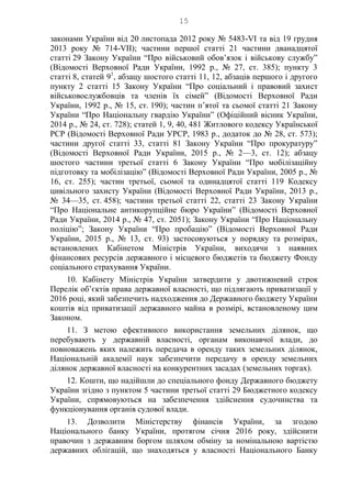 15
законами України від 20 листопада 2012 року № 5483-VI та від 19 грудня
2013 року № 714-VII); частини першої статті 21 частини дванадцятої
статті 29 Закону України “Про військовий обов’язок і військову службу”
(Відомості Верховної Ради України, 1992 р., № 27, ст. 385); пункту 3
статті 8, статей 91
, абзацу шостого статті 11, 12, абзаців першого і другого
пункту 2 статті 15 Закону України “Про соціальний і правовий захист
військовослужбовців та членів їх сімей” (Відомості Верховної Ради
України, 1992 р., № 15, ст. 190); частин п’ятої та сьомої статті 21 Закону
України “Про Національну гвардію України” (Офіційний вісник України,
2014 р., № 24, ст. 728); статей 1, 9, 40, 481 Житлового кодексу Української
РСР (Відомості Верховної Ради УРСР, 1983 р., додаток до № 28, ст. 573);
частини другої статті 33, статті 81 Закону України “Про прокуратуру”
(Відомості Верховної Ради України, 2015 р., № 2—3, ст. 12); абзацу
шостого частини третьої статті 6 Закону України “Про мобілізаційну
підготовку та мобілізацію” (Відомості Верховної Ради України, 2005 р., №
16, ст. 255); частин третьої, сьомої та одинадцятої статті 119 Кодексу
цивільного захисту України (Відомості Верховної Ради України, 2013 р.,
№ 34—35, ст. 458); частини третьої статті 22, статті 23 Закону України
“Про Національне антикорупційне бюро України” (Відомості Верховної
Ради України, 2014 р., № 47, ст. 2051); Закону України “Про Національну
поліцію”; Закону України “Про пробацію” (Відомості Верховної Ради
України, 2015 р., № 13, ст. 93) застосовуються у порядку та розмірах,
встановлених Кабінетом Міністрів України, виходячи з наявних
фінансових ресурсів державного і місцевого бюджетів та бюджету Фонду
соціального страхування України.
10. Кабінету Міністрів України затвердити у двотижневий строк
Перелік об’єктів права державної власності, що підлягають приватизації у
2016 році, який забезпечить надходження до Державного бюджету України
коштів від приватизації державного майна в розмірі, встановленому цим
Законом.
11. З метою ефективного використання земельних ділянок, що
перебувають у державній власності, органам виконавчої влади, до
повноважень яких належить передача в оренду таких земельних ділянок,
Національній академії наук забезпечити передачу в оренду земельних
ділянок державної власності на конкурентних засадах (земельних торгах).
12. Кошти, що надійшли до спеціального фонду Державного бюджету
України згідно з пунктом 5 частини третьої статті 29 Бюджетного кодексу
України, спрямовуються на забезпечення здійснення судочинства та
функціонування органів судової влади.
13. Дозволити Міністерству фінансів України, за згодою
Національного банку України, протягом січня 2016 року, здійснити
правочин з державним боргом шляхом обміну за номінальною вартістю
державних облігацій, що знаходяться у власності Національного Банку
 
