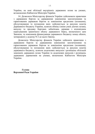16
України, на нові облігації внутрішніх державних позик на умовах,
встановлених Кабінетом Міністрів України.
14. Дозволити Міністерству фінансів України здійснювати правочини
з державним боргом за державними зовнішніми запозиченнями та
гарантованим державою боргом за зовнішніми кредитами (позиками),
обслуговування та погашення яких здійснюється за рахунок коштів
Державного бюджету України, шляхом обміну (зміни умов діючих позик),
випуску та продажу боргових зобов'язань держави з відповідним
коригуванням граничного обсягу державного боргу, визначеного цим
Законом, та показників фінансування державного бюджету понад обсяги,
затверджені у додатку N 2 до цього Закону.
Дозволити Міністерству фінансів України здійснити правочини з
державним боргом за державними зовнішніми запозиченнями та
гарантованим державою боргом за зовнішніми кредитами (позиками),
обслуговування та погашення яких здійснюється за рахунок коштів
державного бюджету, шляхом додаткових випусків і розміщень облігацій
зовнішніх державних позик України та додаткових випусків і розміщень
державних деривативів на умовах, визначених Кабінетом Міністрів
України.
Голова
Верховної Ради України
 