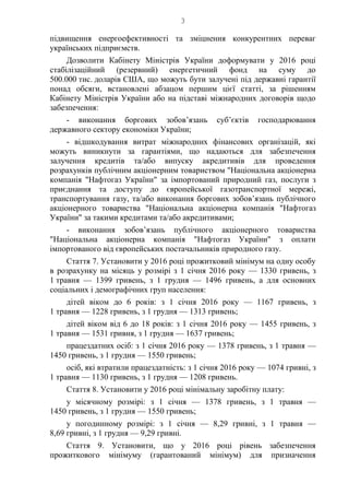 3
підвищення енергоефективності та зміцнення конкурентних переваг
українських підприємств.
Дозволити Кабінету Міністрів України доформувати у 2016 році
стабілізаційний (резервний) енергетичний фонд на суму до
500.000 тис. доларів США, що можуть бути залучені під державні гарантії
понад обсяги, встановлені абзацом першим цієї статті, за рішенням
Кабінету Міністрів України або на підставі міжнародних договорів щодо
забезпечення:
- виконання боргових зобов’язань суб’єктів господарювання
державного сектору економіки України;
- відшкодування витрат міжнародних фінансових організацій, які
можуть виникнути за гарантіями, що надаються для забезпечення
залучення кредитів та/або випуску акредитивів для проведення
розрахунків публічним акціонерним товариством "Національна акціонерна
компанія "Нафтогаз України" за імпортований природний газ, послуги з
приєднання та доступу до європейської газотранспортної мережі,
транспортування газу, та/або виконання боргових зобов’язань публічного
акціонерного товариства "Національна акціонерна компанія "Нафтогаз
України" за такими кредитами та/або акредитивами;
- виконання зобов’язань публічного акціонерного товариства
"Національна акціонерна компанія "Нафтогаз України" з оплати
імпортованого від європейських постачальників природного газу.
Стаття 7. Установити у 2016 році прожитковий мінімум на одну особу
в розрахунку на місяць у розмірі з 1 січня 2016 року — 1330 гривень, з
1 травня — 1399 гривень, з 1 грудня — 1496 гривень, а для основних
соціальних і демографічних груп населення:
дітей віком до 6 років: з 1 січня 2016 року — 1167 гривень, з
1 травня — 1228 гривень, з 1 грудня — 1313 гривень;
дітей віком від 6 до 18 років: з 1 січня 2016 року — 1455 гривень, з
1 травня — 1531 гривня, з 1 грудня — 1637 гривень;
працездатних осіб: з 1 січня 2016 року — 1378 гривень, з 1 травня —
1450 гривень, з 1 грудня — 1550 гривень;
осіб, які втратили працездатність: з 1 січня 2016 року — 1074 гривні, з
1 травня — 1130 гривень, з 1 грудня — 1208 гривень.
Стаття 8. Установити у 2016 році мінімальну заробітну плату:
у місячному розмірі: з 1 січня — 1378 гривень, з 1 травня —
1450 гривень, з 1 грудня — 1550 гривень;
у погодинному розмірі: з 1 січня — 8,29 гривні, з 1 травня —
8,69 гривні, з 1 грудня — 9,29 гривні.
Стаття 9. Установити, що у 2016 році рівень забезпечення
прожиткового мінімуму (гарантований мінімум) для призначення
 