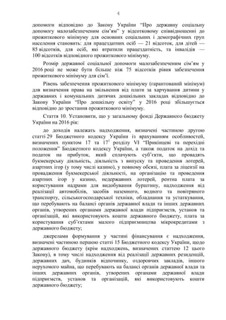 4
допомоги відповідно до Закону України “Про державну соціальну
допомогу малозабезпеченим сім’ям” у відсотковому співвідношенні до
прожиткового мінімуму для основних соціальних і демографічних груп
населення становить: для працездатних осіб — 21 відсоток, для дітей —
85 відсотків, для осіб, які втратили працездатність, та інвалідів —
100 відсотків відповідного прожиткового мінімуму.
Розмір державної соціальної допомоги малозабезпеченим сім’ям у
2016 році не може бути більше ніж 75 відсотків рівня забезпечення
прожиткового мінімуму для сім’ї.
Рівень забезпечення прожиткового мінімуму (гарантований мінімум)
для визначення права на звільнення від плати за харчування дитини у
державних і комунальних дитячих дошкільних закладах відповідно до
Закону України “Про дошкільну освіту” у 2016 році збільшується
відповідно до зростання прожиткового мінімуму.
Стаття 10. Установити, що у загальному фонді Державного бюджету
України на 2016 рік:
до доходів належать надходження, визначені частиною другою
статті 29 Бюджетного кодексу України із врахуванням особливостей,
визначених пунктом 17 та 171
розділу VI “Прикінцеві та перехідні
положення” Бюджетного кодексу України, а також податок на дохід та
податок на прибуток, який сплачують суб’єкти, що провадять
букмекерську діяльність, діяльність з випуску та проведення лотерей,
азартних ігор (у тому числі казино), у повному обсязі, плата за ліцензії на
провадження букмекерської діяльності, на організацію та проведення
азартних ігор у казино, недержавних лотерей, рентна плата за
користування надрами для видобування бурштину, надходження від
реалізації автомобілів, засобів наземного, водного та повітряного
транспорту, сільськогосподарської техніки, обладнання та устаткування,
що перебувають на балансі органів державної влади та інших державних
органів, утворених органами державної влади підприємств, установ та
організацій, які використовують кошти державного бюджету, плата за
користування суб’єктами малого підприємництва мікрокредитами з
державного бюджету;
джерелами формування у частині фінансування є надходження,
визначені частиною першою статті 15 Бюджетного кодексу України, щодо
державного бюджету (крім надходжень, визначених статтею 12 цього
Закону), в тому числі надходження від реалізації державних резиденцій,
державних дач, будинків відпочинку, оздоровчих закладів, іншого
нерухомого майна, що перебувають на балансі органів державної влади та
інших державних органів, утворених органами державної влади
підприємств, установ та організацій, які використовують кошти
державного бюджету;
 