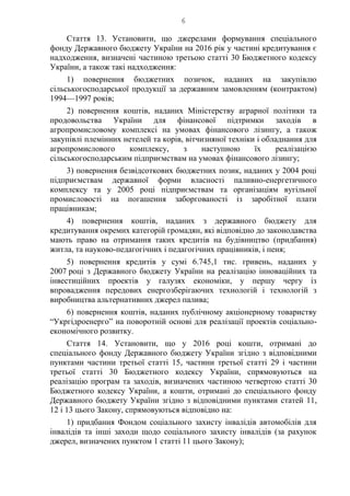 6
Стаття 13. Установити, що джерелами формування спеціального
фонду Державного бюджету України на 2016 рік у частині кредитування є
надходження, визначені частиною третьою статті 30 Бюджетного кодексу
України, а також такі надходження:
1) повернення бюджетних позичок, наданих на закупівлю
сільськогосподарської продукції за державним замовленням (контрактом)
1994—1997 років;
2) повернення коштів, наданих Міністерству аграрної політики та
продовольства України для фінансової підтримки заходів в
агропромисловому комплексі на умовах фінансового лізингу, а також
закупівлі племінних нетелей та корів, вітчизняної техніки і обладнання для
агропромислового комплексу, з наступною їх реалізацією
сільськогосподарським підприємствам на умовах фінансового лізингу;
3) повернення безвідсоткових бюджетних позик, наданих у 2004 році
підприємствам державної форми власності паливно-енергетичного
комплексу та у 2005 році підприємствам та організаціям вугільної
промисловості на погашення заборгованості із заробітної плати
працівникам;
4) повернення коштів, наданих з державного бюджету для
кредитування окремих категорій громадян, які відповідно до законодавства
мають право на отримання таких кредитів на будівництво (придбання)
житла, та науково-педагогічних і педагогічних працівників, і пеня;
5) повернення кредитів у сумі 6.745,1 тис. гривень, наданих у
2007 році з Державного бюджету України на реалізацію інноваційних та
інвестиційних проектів у галузях економіки, у першу чергу із
впровадження передових енергозберігаючих технологій і технологій з
виробництва альтернативних джерел палива;
6) повернення коштів, наданих публічному акціонерному товариству
“Укргідроенерго” на поворотній основі для реалізації проектів соціально-
економічного розвитку.
Стаття 14. Установити, що у 2016 році кошти, отримані до
спеціального фонду Державного бюджету України згідно з відповідними
пунктами частини третьої статті 15, частини третьої статті 29 і частини
третьої статті 30 Бюджетного кодексу України, спрямовуються на
реалізацію програм та заходів, визначених частиною четвертою статті 30
Бюджетного кодексу України, а кошти, отримані до спеціального фонду
Державного бюджету України згідно з відповідними пунктами статей 11,
12 і 13 цього Закону, спрямовуються відповідно на:
1) придбання Фондом соціального захисту інвалідів автомобілів для
інвалідів та інші заходи щодо соціального захисту інвалідів (за рахунок
джерел, визначених пунктом 1 статті 11 цього Закону);
 