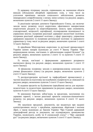 7
2) державну підтримку заходів, спрямованих на зменшення обсягів
викидів (збільшення абсорбції) парникових газів, у тому числі на
утеплення приміщень закладів соціального забезпечення, розвиток
міжнародного співробітництва з питань зміни клімату (за рахунок джерел,
визначених пунктом 2 статті 11 цього Закону);
3) реалізацію програм допомоги Європейського Союзу, що включає
заходи щодо: розвитку галузі енергетики, ефективного використання
енергетичних ресурсів та енергозбереження; захисту прав споживачів,
стандартизації, метрології, сертифікації, підтвердження відповідності та
управління якістю; підтримки реалізації державної екологічної політики;
підтримки реалізації державної політики у сфері транспорту; управління
державним кордоном та підтримки регіональної політики та державного
управління (у тому числі за рахунок джерел, визначених пунктом 1 статті
12 цього Закону);
4) придбання Міністерством енергетики та вугільної промисловості
України цінних паперів відповідно до статті 9 Закону України “Про
впорядкування питань, пов’язаних із забезпеченням ядерної безпеки” (за
рахунок джерел, визначених пунктом 2 статті 12 та пунктом 5 статті 13
цього Закону);
5) заходи, пов’язані з формуванням державного резервного
насіннєвого фонду (за рахунок джерел, визначених пунктом 1 статті 13
цього Закону);
6) фінансову підтримку заходів в агропромисловому комплексі на
умовах фінансового лізингу (за рахунок джерел, визначених пунктом 2
статті 13 цього Закону);
7) реструктуризацію вугільної та торфодобувної промисловості у
частині видатків на підготовку вугледобувних підприємств до ліквідації (за
рахунок джерел, визначених пунктом 3 статті 13 цього Закону);
8) надання кредитів на будівництво (придбання) житла для науково-
педагогічних та педагогічних працівників (за рахунок джерел, визначених
пунктом 4 статті 13 цього Закону);
9) виконання боргових зобов’язань за кредитами, залученими під
державні гарантії, з метою реалізації проектів соціально-економічного
розвитку (за рахунок джерел, визначених пунктом 6 статті 13 цього
Закону);
10) закупівлю продукції, документів, що видаються при наданні
адміністративних послуг з придбання, перевезення, зберігання і носіння
зброї, а також відповідно до Законів України “Про Єдиний державний
демографічний реєстр та документи, що підтверджують громадянство
України, посвідчують особу чи її спеціальний статус” і “Про дорожній
рух” (за рахунок джерел, визначених пунктом 3 статті 11 цього Закону);
 