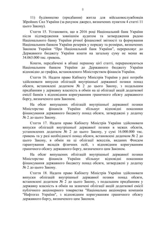 8
11) будівництво (придбання) житла для військовослужбовців
Збройних Сил України (за рахунок джерел, визначених пунктом 4 статті 11
цього Закону).
Стаття 15. Установити, що в 2016 році Національний банк України
після підтвердження зовнішнім аудитом та затвердження радою
Національного банку України річної фінансової звітності та формування
Національним банком України резервів у порядку та розмірах, визначених
Законом України “Про Національний банк України”, перераховує до
Державного бюджету України кошти на загальну суму не менш як
34.063.000 тис. гривень.
Кошти, передбачені в абзаці першому цієї статті, перераховуються
Національним банком України до Державного бюджету України
відповідно до графіка, встановленого Міністерством фінансів України.
Стаття 16. Надати право Кабінету Міністрів України у разі потреби
здійснювати випуски облігацій внутрішньої державної позики понад
обсяги, встановлені додатком № 2 до цього Закону, з подальшим
придбанням у державну власність в обмін на ці облігації акцій додаткової
емісії банків з відповідним коригуванням граничного обсягу державного
боргу, визначеного цим Законом.
На обсяг випущених облігацій внутрішньої державної позики
Міністерство фінансів України збільшує відповідні показники
фінансування державного бюджету понад обсяги, затверджені у додатку
№ 2 до цього Закону.
Стаття 17. Надати право Кабінету Міністрів України здійснювати
випуски облігацій внутрішньої державної позики в межах обсягів,
установлених додатком № 2 до цього Закону, у сумі 16.000.000 тис.
гривень та у разі необхідності понад обсяги, встановлені додатком № 2 до
цього Закону, в обмін на ці облігації векселів, виданих Фондом
гарантування вкладів фізичних осіб, з відповідним коригуванням
граничного обсягу державного боргу, визначеного цим Законом.
На обсяг випущених облігацій внутрішньої державної позики
Міністерство фінансів України збільшує відповідні показники
фінансування державного бюджету понад обсяги, затверджені у додатку
№ 2 до цього Закону.
Стаття 18. Надати право Кабінету Міністрів України здійснювати
випуски облігацій внутрішньої державної позики понад обсяги,
встановлені додатком № 2 до цього Закону, з подальшим придбанням у
державну власність в обмін на зазначені облігації акцій додаткової емісії
публічного акціонерного товариства "Національна акціонерна компанія
"Нафтогаз України", з відповідним коригуванням граничного обсягу
державного боргу, визначеного цим Законом.
 