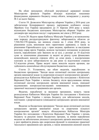 9
На обсяг випущених облігацій внутрішньої державної позики
Міністерство фінансів України збільшує відповідні показники
фінансування державного бюджету понад обсяги, затверджені у додатку
№ 2 до цього Закону.
Стаття 19. Дозволити Міністерству оборони України у 2016 році для
забезпечення безперервності процесу харчування особового складу
Збройних Сил України продовжити до 31 березня 2016 року у межах
відповідних бюджетних асигнувань Міністерства оборони України дію
договорів про закупівлю послуг з харчування, які діяли у 2015 році.
Стаття 20. Надати право Кабінету Міністрів України у встановленому
ним порядку реструктуризувати фактичну заборгованість обсягом до
7.544.562.370 гривень, що виникла станом на 1 січня 2016 року, за
рішеннями судів, виконання яких гарантовано державою, а також за
рішеннями Європейського суду з прав людини, прийнятих за наслідками
розгляду справ проти України, шляхом часткового погашення за рахунок
коштів, передбачених цим Законом на ці цілі, у розмірі до 10 відсотків
суми за зазначеними рішеннями та видачі на решту суми фінансових
казначейських векселів строком обігу до семи років, з відстроченням
платежів за цією заборгованістю на два роки та відсотковою ставкою
9,3 відсотки річних. Право видачі таких векселів надати органам, що
здійснюють казначейське обслуговування бюджетних коштів.
Стаття 21. Установити, що обсяг видатків, передбачених за
бюджетною програмою “Заходи щодо оптимізації системи центральних
органів виконавчої влади та скорочення кількості контролюючих органів”,
розподіляється Кабінетом Міністрів України без погодження з Комітетом
Верховної Ради України з питань бюджету після врегулювання питань
оптимізації системи центральних органів виконавчої влади, ліквідації
надлишкових контрольно-наглядових повноважень та затвердження
граничної чисельності працівників цих органів.
Видатки, передбачені за вказаною програмою, можуть також
розподілятися Кабінетом Міністрів України без погодження з Комітетом
Верховної Ради України з питань бюджету для забезпечення заходів,
пов’язаних з реорганізацією (ліквідацією) центральних органів виконавчої
влади.
Видатки за бюджетною програмою “Заходи щодо оптимізації системи
центральних органів виконавчої влади та скорочення кількості
контролюючих органів” можуть збільшуватися Кабінетом Міністрів
України без погодження з Комітетом Верховної Ради України з питань
бюджету за рахунок інших бюджетних програм, за якими передбачені
видатки на забезпечення діяльності центральних органів виконавчої влади,
у разі прийняття рішень про скорочення функцій та відповідно граничної
чисельності працівників цих органів, а також виникнення економії коштів
 