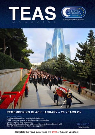 02 / 2016 www.teas.eu
REMEMBERING BLACK JANUARY – 26 YEARS ON
02 / 2016
www.teas.eu
Also in this issue:
President Ilham Aliyev – optimistic in Davos
PACE requests an end to the Armenian occupation
Iranian nuclear deal applauded
Gender-selective abortions addressed through the medium of faith
New UK Ambassador to Azerbaijan appointed
Culture | Public Affairs | Business
Complete the TEAS survey and win £100 of Amazon vouchers!
 