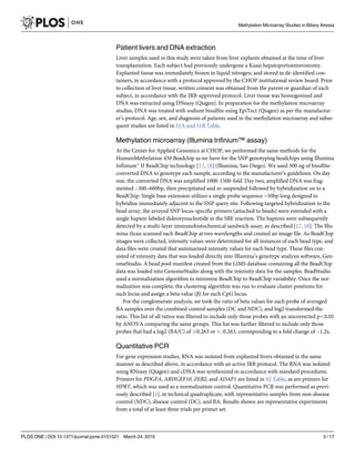 Patient livers and DNA extraction
Liver samples used in this study were taken from liver explants obtained at the time of liver
transplantation. Each subject had previously undergone a Kasai hepatoportoenterostomy.
Explanted tissue was immediately frozen in liquid nitrogen, and stored in de-identified con-
tainers, in accordance with a protocol approved by the CHOP institutional review board. Prior
to collection of liver tissue, written consent was obtained from the parent or guardian of each
subject, in accordance with the IRB-approved protocol. Liver tissue was homogenized and
DNA was extracted using DNeasy (Qiagen). In preparation for the methylation microarray
studies, DNA was treated with sodium bisulfite using EpiTect (Qiagen) as per the manufactur-
er’s protocol. Age, sex, and diagnosis of patients used in the methylation microarray and subse-
quent studies are listed in S1A and S1B Table.
Methylation microarray (Illumina Infinium™ assay)
At the Center for Applied Genomics at CHOP, we performed the same methods for the
HumanMethylation 450 Beadchip as we have for the SNP genotyping beadchips using Illumina
Infinium™ II BeadChip technology [17, 18] (Illumina, San Diego). We used 500 ng of bisulfite-
converted DNA to genotype each sample, according to the manufacturer’s guidelines. On day
one, the converted DNA was amplified 1000-1500-fold. Day two, amplified DNA was frag-
mented ~300–600bp, then precipitated and re-suspended followed by hybridization on to a
BeadChip. Single base extension utilizes a single probe sequence ~50bp long designed to
hybridize immediately adjacent to the SNP query site. Following targeted hybridization to the
bead array, the arrayed SNP locus-specific primers (attached to beads) were extended with a
single hapten-labeled dideoxynucleotide in the SBE reaction. The haptens were subsequently
detected by a multi-layer immunohistochemical sandwich assay, as described [17, 18]. The Illu-
mina iScan scanned each BeadChip at two wavelengths and created an image file. As BeadChip
images were collected, intensity values were determined for all instances of each bead type, and
data files were created that summarized intensity values for each bead type. These files con-
sisted of intensity data that was loaded directly into Illumina’s genotype analysis software, Gen-
omeStudio. A bead pool manifest created from the LIMS database containing all the BeadChip
data was loaded into GenomeStudio along with the intensity data for the samples. BeadStudio
used a normalization algorithm to minimize BeadChip to BeadChip variability. Once the nor-
malization was complete, the clustering algorithm was run to evaluate cluster positions for
each locus and assign a beta value (β) for each CpG locus.
For the conglomerate analysis, we took the ratio of beta values for each probe of averaged
BA samples over the combined control samples (DC and NDC), and log2 transformed the
ratio. This list of all ratios was filtered to include only those probes with an uncorrected p<0.05
by ANOVA comparing the same groups. This list was further filtered to include only those
probes that had a log2 (BA/C) of >0.263 or <-0.263, corresponding to a fold change of ~1.2x.
Quantitative PCR
For gene expression studies, RNA was isolated from explanted livers obtained in the same
manner as described above, in accordance with an active IRB protocol. The RNA was isolated
using RNeasy (Qiagen) and cDNA was synthesized in accordance with standard procedures.
Primers for PDGFA, ARHGEF10, ZEB2, and ADAP1 are listed in S2 Table, as are primers for
HPRT, which was used as a normalization control. Quantitative PCR was performed as previ-
ously described [1], in technical quadruplicate, with representative samples from non-disease
control (NDC), disease control (DC), and BA. Results shown are representative experiments
from a total of at least three trials per primer set.
Methylation Microarray Studies in Biliary Atresia
PLOS ONE | DOI:10.1371/journal.pone.0151521 March 24, 2016 3 / 17
 