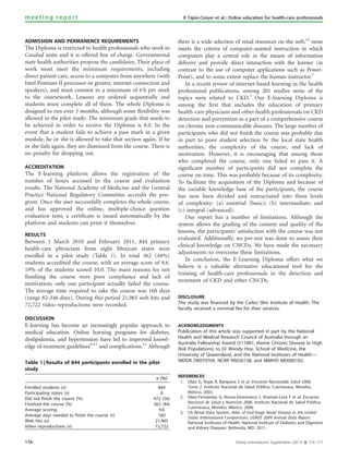 ADMISSION AND PERMANENCE REQUIREMENTS
The Diploma is restricted to health professionals who work in
Casalud units and it is offered free of charge. Governmental
state health authorities propose the candidates. Their place of
work must meet the minimum requirements, including
direct patient care, access to a computer from anywhere (with
Intel Pentium II processor or greater, internet connection and
speakers), and must commit to a minimum of 6 h per week
to the coursework. Lessons are ordered sequentially and
students must complete all of them. The whole Diploma is
designed to run over 3 months, although some ﬂexibility was
allowed in the pilot study: The minimum grade that needs to
be achieved in order to receive the Diploma is 8.0. In the
event that a student fails to achieve a pass mark in a given
module, he or she is allowed to take that section again. If he
or she fails again, they are dismissed from the course. There is
no penalty for dropping out.
ACCREDITATION
The E-learning platform allows the registration of the
number of hours accessed to the course and evaluation
results. The National Academy of Medicine and the General
Practice National Regulatory Committee accredit the pro-
gram. Once the user successfully completes the whole course,
and has approved the online, multiple-choice question
evaluation tests, a certiﬁcate is issued automatically by the
platform and students can print it themselves.
RESULTS
Between 1 March 2010 and February 2011, 844 primary
health-care physicians from eight Mexican states were
enrolled in a pilot study (Table 1). In total 362 (44%)
students accredited the course, with an average score of 9.6.
19% of the students scored 10.0. The main reasons for not
ﬁnishing the course were poor compliance and lack of
motivation; only one participant actually failed the course.
The average time required to take the course was 160 days
(range 82–346 days). During this period 21,965 web hits and
72,722 video reproductions were recorded.
DISCUSSION
E-learning has become an increasingly popular approach to
medical education. Online learning programs for diabetes,
dyslipidemia, and hypertension have led to improved knowl-
edge of treatment guidelines9–11
and complications.12
Although
there is a wide selection of renal resources on the web,13
none
meets the criteria of computer-assisted instruction in which
computers play a central role in the means of information
delivery and provide direct interaction with the learner (in
contrast to the use of computer applications such as Power-
Point), and to some extent replace the human instructor.7
In a recent review of internet-based learning in the health
professional publications, among 201 studies none of the
topics were related to CKD.7
Our E-learning Diploma is
among the ﬁrst that includes the education of primary
health-care physicians and other health professionals on CKD
detection and prevention as a part of a comprehensive course
on chronic non-communicable diseases. The large number of
participants who did not ﬁnish the course was probably due
in part to poor student selection by the local state health
authorities, the complexity of the course, and lack of
motivation. However, it is encouraging that among those
who completed the course, only one failed to pass it. A
signiﬁcant number of participants did not complete the
course on time. This was probably because of its complexity.
To facilitate the acquisition of the Diploma and because of
the variable knowledge base of the participants, the course
has now been divided and restructured into three levels
of complexity: (a) essential (basic); (b) intermediate; and
(c) integral (advanced).
Our report has a number of limitations. Although the
system allows the grading of the content and quality of the
lessons, the participants’ satisfaction with the course was not
evaluated. Additionally, no pre-test was done to assess their
clinical knowledge on CNCDs. We have made the necessary
adjustments to overcome these limitations.
In conclusion, the E-Learning Diploma offers what we
believe is a valuable alternative educational tool for the
training of health-care professionals in the detection and
treatment of CKD and other CNCDs.
DISCLOSURE
The study was financed by the Carlos Slim Institute of Health. The
faculty received a nominal fee for their services.
ACKNOWLEDGMENTS
Publication of this article was supported in part by the National
Health and Medical Research Council of Australia through an
Australia Fellowship Award (511081: theme Chronic Disease in High
Risk Populations) to Dr Wendy Hoy, School of Medicine, the
University of Queensland, and the National Institutes of Health—
NIDDK DK079709, NCRR RR026138, and NIMHD MD000182.
REFERENCES
1. Olaiz G, Rojas R, Barquera S et al. Encuesta Nacionalde Salud 2000.
Tomo 2. Instituto Nacional de Salud Pu´blica: Cuernavaca, Morelos,
Me´xico, 2003.
2. Olaiz-Ferna´ndez G, Rivera-Dommarco J, Shamah-Levy T et al. Encuesta
Nacional de Salud y Nutricio´n 2006. Instituto Nacional de Salud Pu´blica:
Cuernavaca, Morelos, Me´xico, 2006.
3. US Renal Data System. Atlas of End-Stage Renal Disease in the United
States International Comparisons. USRDS 2009 Annual Data Report.
National Institutes of Health, National Institute of Diabetes and Digestive
and Kidney Diseases: Bethesda, MD, 2011.
Table 1 | Results of 844 participants enrolled in the pilot
study
n (%)
Enrolled students (n) 844
Participating states (n) 8
Did not finish the course (%) 472 (56)
Finished the course (%) 362 (44)
Average scoring 9.6
Average days needed to finish the course (n) 160
Web hits (n) 21,965
Video reproductions (n) 72,722
176 Kidney International Supplements (2013) 3, 174–177
meeting report R Tapia-Conyer et al.: Online education for health-care professionals
 