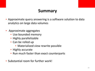 Summary
• Approximate query answering is a software solution to data
analytics on large data volumes
• Approximate aggregates
• Use bounded memory
• Highly parallelizable
• Can be rolled up
• Materialized view rewrite possible
• Highly accurate
• Run much faster than exact counterparts
• Substantial room for further work!
19
 