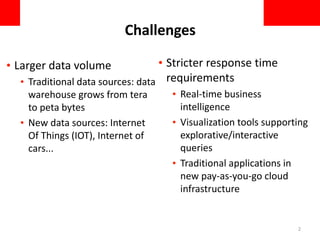 Challenges
• Larger data volume
• Traditional data sources: data
warehouse grows from tera
to peta bytes
• New data sources: Internet
Of Things (IOT), Internet of
cars...
• Stricter response time
requirements
• Real-time business
intelligence
• Visualization tools supporting
explorative/interactive
queries
• Traditional applications in
new pay-as-you-go cloud
infrastructure
2
 