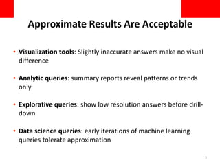 Approximate Results Are Acceptable
• Visualization tools: Slightly inaccurate answers make no visual
difference
• Analytic queries: summary reports reveal patterns or trends
only
• Explorative queries: show low resolution answers before drill-
down
• Data science queries: early iterations of machine learning
queries tolerate approximation
3
 
