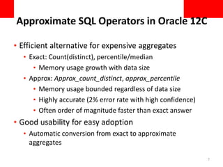 Approximate SQL Operators in Oracle 12C
• Efficient alternative for expensive aggregates
• Exact: Count(distinct), percentile/median
• Memory usage growth with data size
• Approx: Approx_count_distinct, approx_percentile
• Memory usage bounded regardless of data size
• Highly accurate (2% error rate with high confidence)
• Often order of magnitude faster than exact answer
• Good usability for easy adoption
• Automatic conversion from exact to approximate
aggregates
7
 