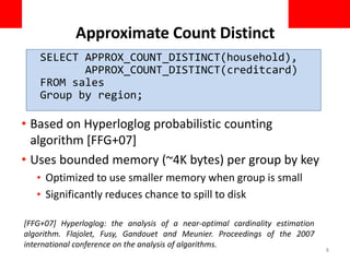Approximate Count Distinct
• Based on Hyperloglog probabilistic counting
algorithm [FFG+07]
• Uses bounded memory (~4K bytes) per group by key
• Optimized to use smaller memory when group is small
• Significantly reduces chance to spill to disk
8
[FFG+07] Hyperloglog: the analysis of a near-optimal cardinality estimation
algorithm. Flajolet, Fusy, Gandouet and Meunier. Proceedings of the 2007
international conference on the analysis of algorithms.
SELECT APPROX_COUNT_DISTINCT(household),
APPROX_COUNT_DISTINCT(creditcard)
FROM sales
Group by region;
 
