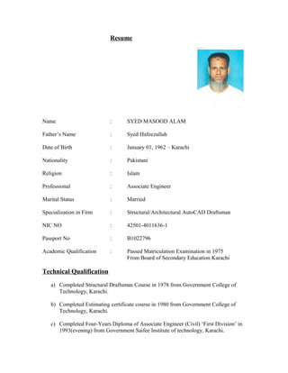 Resume
Name : SYED MASOOD ALAM
Father’s Name : Syed Hafeezullah
Date of Birth : January 01, 1962 – Karachi
Nationality : Pakistani
Religion : Islam
Professional : Associate Engineer
Marital Status : Married
Specialization in Firm : Structural/Architectural AutoCAD Draftsman
NIC NO : 42501-4011636-1
Passport No : B1022796
Academic Qualification : Passed Matriculation Examination in 1975
From Board of Secondary Education Karachi
Technical Qualification
a) Completed Structural Draftsman Course in 1978 from Government College of
Technology, Karachi.
b) Completed Estimating certificate course in 1980 from Government College of
Technology, Karachi.
c) Completed Four-Years Diploma of Associate Engineer (Civil) ‘First Division’ in
1993(evening) from Government Saifee Institute of technology, Karachi.
 