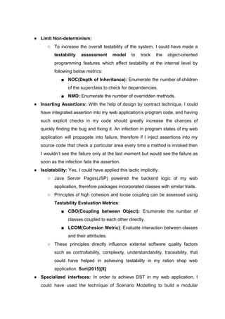 ● Limit Non-determinism:
○ To increase the overall testability of the system, I could have made a
testability assessment model to track the object-oriented
programming features which affect testability at the internal level by
following below metrics:
■ NOC(Depth of Inheritance): Enumerate the number of children
of the superclass to check for dependencies.
■ NMO:​ Enumerate the number of overridden methods.
● Inserting Assertions: With the help of design by contract technique, I could
have integrated assertion into my web application’s program code, and having
such explicit checks in my code should greatly increase the chances of
quickly finding the bug and fixing it. An infection in program states of my web
application will propagate into failure, therefore if I inject assertions into my
source code that check a particular area every time a method is invoked then
I wouldn’t see the failure only at the last moment but would see the failure as
soon as the infection fails the assertion.
● Isolatebility: ​Yes, I could have applied this tactic implicitly.
○ Java Server Pages(JSP) powered the backend logic of my web
application, therefore packages incorporated classes with similar traits.
○ Principles of high cohesion and loose coupling can be assessed using
Testability Evaluation Metrics​:
■ CBO(Coupling between Object): ​Enumerate the number of
classes coupled to each other directly.
■ LCOM(Cohesion Metric)​: Evaluate interaction between classes
and their attributes.
○ These principles directly influence external software quality factors
such as controllability, complexity, understandability, traceability, that
could have helped in achieving testability in my ration shop web
application. ​Suri(2015)[8]
● Specialized interfaces: In order to achieve DST in my web application, I
could have used the technique of Scenario Modelling to build a modular
 