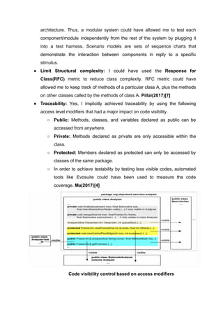 architecture. Thus, a modular system could have allowed me to test each
component/module independently from the rest of the system by plugging it
into a test harness. Scenario models are sets of sequence charts that
demonstrate the interaction between components in reply to a specific
stimulus.
● Limit Structural complexity: ​I could have used the ​Response for
Class(RFC) ​metric to reduce class complexity. RFC metric could have
allowed me to keep track of methods of a particular class A, plus the methods
on other classes called by the methods of class A. ​Pillai(2017)[7]
● Traceability: ​Yes, I implicitly achieved traceability by using the following
access level modifiers that had a major impact on code visibility.
○ Public: Methods, classes, and variables declared as public can be
accessed from anywhere.
○ Private: ​Methods declared as private are only accessible within the
class.
○ Protected: Members declared as protected can only be accessed by
classes of the same package.
○ In order to achieve testability by testing less visible codes, automated
tools like Evosuite could have been used to measure the code
coverage.​ Ma(2017)[4]
Code visibility control based on access modifiers
 