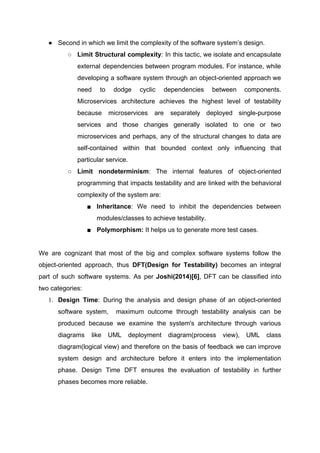 ● Second in which we limit the complexity of the software system’s design.
○ Limit Structural complexity​: In this tactic, we isolate and encapsulate
external dependencies between program modules. For instance, while
developing a software system through an object-oriented approach we
need to dodge cyclic dependencies between components.
Microservices architecture achieves the highest level of testability
because microservices are separately deployed single-purpose
services and those changes generally isolated to one or two
microservices and perhaps, any of the structural changes to data are
self-contained within that bounded context only influencing that
particular service.
○ Limit nondeterminism​: ​The internal features of object-oriented
programming that impacts testability and are linked with the behavioral
complexity of the system are:
■ Inheritance​: We need to inhibit the dependencies between
modules/classes to achieve testability.
■ Polymorphism: ​It helps us to generate more test cases.
We are cognizant that most of the big and complex software systems follow the
object-oriented approach, thus ​DFT(Design for Testability) becomes an integral
part of such software systems. As per ​Joshi(2014)[6]​, DFT can be classified into
two categories:
1. Design Time​: During the analysis and design phase of an object-oriented
software system, maximum outcome through testability analysis can be
produced because we examine the system's architecture through various
diagrams like UML deployment diagram(process view), UML class
diagram(logical view) and therefore on the basis of feedback we can improve
system design and architecture before it enters into the implementation
phase. Design Time DFT ensures the evaluation of testability in further
phases becomes more reliable.
 