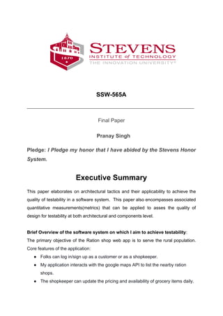 SSW-565A
_________________________________________________________________________
Final Paper
Pranay Singh
Pledge: ​​I Pledge my honor that I have abided by the Stevens Honor
System.
Executive Summary
This paper elaborates on architectural tactics and their applicability to achieve the
quality of testability in a software system. This paper also encompasses associated
quantitative measurements(metrics) that can be applied to asses the quality of
design for testability at both architectural and components level.
Brief Overview of the software system on which I aim to achieve testability​:
The primary objective of the Ration shop web app is to serve the rural population.
Core features of the application:
● Folks can log in/sign up as a customer or as a shopkeeper.
● My application interacts with the google maps API to list the nearby ration
shops.
● The shopkeeper can update the pricing and availability of grocery items daily.
 