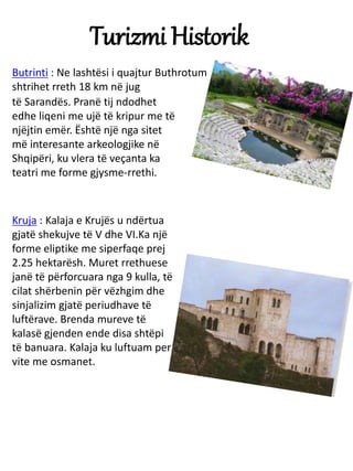 Turizmi Historik
Butrinti : Ne lashtësi i quajtur Buthrotum
shtrihet rreth 18 km në jug
të Sarandës. Pranë tij ndodhet
edh...