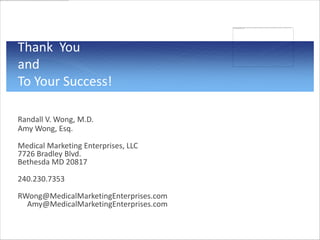 Thank You
and
To Your Success!

Randall V. Wong, M.D.
Amy Wong, Esq.

Medical Marketing Enterprises, LLC
7726 Bradley Blvd.
Bethesda MD 20817

240.230.7353

RWong@MedicalMarketingEnterprises.com
  Amy@MedicalMarketingEnterprises.com
 