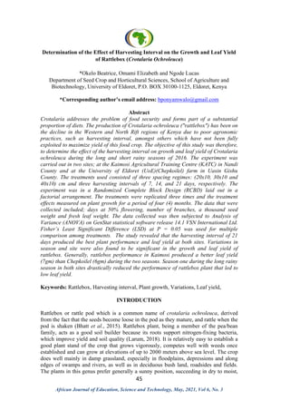 45
African Journal of Education, Science and Technology, May, 2021, Vol 6, No. 3
Determination of the Effect of Harvesting Interval on the Growth and Leaf Yield
of Rattlebox (Crotalaria Ochroleuca)
*Okelo Beatrice, Omami Elizabeth and Ngode Lucas
Department of Seed Crop and Horticultural Sciences, School of Agriculture and
Biotechnology, University of Eldoret, P.O. BOX 30100-1125, Eldoret, Kenya
*Corresponding author’s email address: bponyamwalo@gmail.com
Abstract
Crotalaria addresses the problem of food security and forms part of a substantial
proportion of diets. The production of Crotalaria ochroleuca ("rattlebox") has been on
the decline in the Western and North Rift regions of Kenya due to poor agronomic
practices, such as harvesting interval, amongst others which have not been fully
exploited to maximize yield of this food crop. The objective of this study was therefore,
to determine the effect of the harvesting interval on growth and leaf yield of Crotalaria
ochroleuca during the long and short rainy seasons of 2016. The experiment was
carried out in two sites; at the Kaimosi Agricultural Training Centre (KATC) in Nandi
County and at the University of Eldoret (UoE)(Chepkoilel) farm in Uasin Gishu
County. The treatments used consisted of three spacing regimes: (20x10, 30x10 and
40x10) cm and three harvesting intervals of 7, 14, and 21 days, respectively. The
experiment was in a Randomized Complete Block Design (RCBD) laid out in a
factorial arrangement. The treatments were replicated three times and the treatment
effects measured on plant growth for a period of four (4) months. The data that were
collected included; days at 50% flowering, number of branches, a thousand seed
weight and fresh leaf weight. The data collected was then subjected to Analysis of
Variance (ANOVA) on GenStat statistical software release 14.1 VSN International Ltd.
Fisher’s Least Significant Difference (LSD) at P = 0.05 was used for multiple
comparison among treatments. The study revealed that the harvesting interval of 21
days produced the best plant performance and leaf yield at both sites. Variations in
season and site were also found to be significant in the growth and leaf yield of
rattlebox. Generally, rattlebox performance in Kaimosi produced a better leaf yield
(7gm) than Chepkoilel (6gm) during the two seasons. Season one during the long rainy
season in both sites drastically reduced the performance of rattlebox plant that led to
low leaf yield.
Keywords: Rattlebox, Harvesting interval, Plant growth, Variations, Leaf yield,
INTRODUCTION
Rattlebox or rattle pod which is a common name of crotalaria ochroleuca, derived
from the fact that the seeds become loose in the pod as they mature, and rattle when the
pod is shaken (Bhatt et al., 2015). Rattlebox plant, being a member of the pea/bean
family, acts as a good soil builder because its roots support nitrogen-fixing bacteria,
which improve yield and soil quality (Larum, 2018). It is relatively easy to establish a
good plant stand of the crop that grows vigorously, competes well with weeds once
established and can grow at elevations of up to 2000 meters above sea level. The crop
does well mainly in damp grassland, especially in floodplains, depressions and along
edges of swamps and rivers, as well as in deciduous bush land, roadsides and fields.
The plants in this genus prefer generally a sunny position, succeeding in dry to moist,
 