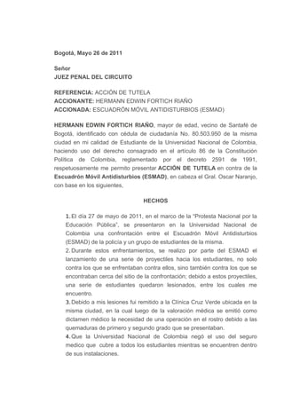 Bogotá, Mayo 26 de 2011
Señor
JUEZ PENAL DEL CIRCUITO
REFERENCIA: ACCIÓN DE TUTELA
ACCIONANTE: HERMANN EDWIN FORTICH RIAÑO
ACCIONADA: ESCUADRÓN MÓVIL ANTIDISTURBIOS (ESMAD)
HERMANN EDWIN FORTICH RIAÑO, mayor de edad, vecino de Santafé de
Bogotá, identificado con cédula de ciudadanía No. 80.503.950 de la misma
ciudad en mi calidad de Estudiante de la Universidad Nacional de Colombia,
haciendo uso del derecho consagrado en el artículo 86 de la Constitución
Política de Colombia, reglamentado por el decreto 2591 de 1991,
respetuosamente me permito presentar ACCIÓN DE TUTELA en contra de la
Escuadrón Móvil Antidisturbios (ESMAD), en cabeza el Gral. Oscar Naranjo,
con base en los siguientes,
HECHOS
1.El día 27 de mayo de 2011, en el marco de la “Protesta Nacional por la
Educación Pública”, se presentaron en la Universidad Nacional de
Colombia una confrontación entre el Escuadrón Móvil Antidisturbios
(ESMAD) de la policía y un grupo de estudiantes de la misma.
2. Durante estos enfrentamientos, se realizo por parte del ESMAD el
lanzamiento de una serie de proyectiles hacia los estudiantes, no solo
contra los que se enfrentaban contra ellos, sino también contra los que se
encontraban cerca del sitio de la confrontación; debido a estos proyectiles,
una serie de estudiantes quedaron lesionados, entre los cuales me
encuentro.
3.Debido a mis lesiones fui remitido a la Clínica Cruz Verde ubicada en la
misma ciudad, en la cual luego de la valoración médica se emitió como
dictamen médico la necesidad de una operación en el rostro debido a las
quemaduras de primero y segundo grado que se presentaban.
4.Que la Universidad Nacional de Colombia negó el uso del seguro
medico que cubre a todos los estudiantes mientras se encuentren dentro
de sus instalaciones.
 