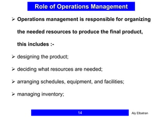 14
Role of Operations Management
 Operations management is responsible for organizing
the needed resources to produce the final product,
this includes :-
 designing the product;
 deciding what resources are needed;
 arranging schedules, equipment, and facilities;
 managing inventory;
Aly Elbatran
 