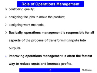 15
Role of Operations Management
 controlling quality;
 designing the jobs to make the product;
 designing work methods.
 Basically, operations management is responsible for all
aspects of the process of transforming inputs into
outputs.
 Improving operations management is often the fastest
way to reduce costs and increase profits.
Aly Elbatran
 