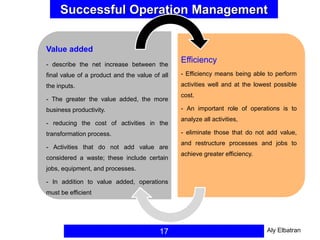 Successful Operation Management
17
Value added
- describe the net increase between the
final value of a product and the value of all
the inputs.
- The greater the value added, the more
business productivity.
- reducing the cost of activities in the
transformation process.
- Activities that do not add value are
considered a waste; these include certain
jobs, equipment, and processes.
- In addition to value added, operations
must be efficient
Efficiency
- Efficiency means being able to perform
activities well and at the lowest possible
cost.
- An important role of operations is to
analyze all activities,
- eliminate those that do not add value,
and restructure processes and jobs to
achieve greater efficiency.
Aly Elbatran
 