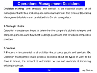 Operations Management Decisions
22
Decision making, both strategic and tactical, is an essential aspect of all
management activities, including operation management. The types of Operating
Management decisions can be divided into 5 main categories:-
1.Strategic choice
Operation management helps to determine the company’s global strategies and
competing priorities and how best to design processes that fit with its competitive
priorities.
2.Process
A Process is fundamental to all activities that produce goods and services. Ex:
Operation Management make process decisions about the types of work to be
done in house, the amount of automation to use and methods of improving
existing processes.
Aly Elbatran
 