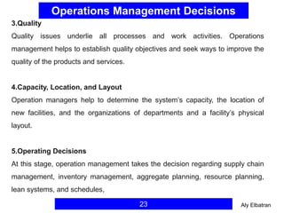 Operations Management Decisions
23
3.Quality
Quality issues underlie all processes and work activities. Operations
management helps to establish quality objectives and seek ways to improve the
quality of the products and services.
4.Capacity, Location, and Layout
Operation managers help to determine the system’s capacity, the location of
new facilities, and the organizations of departments and a facility’s physical
layout.
5.Operating Decisions
At this stage, operation management takes the decision regarding supply chain
management, inventory management, aggregate planning, resource planning,
lean systems, and schedules,
Aly Elbatran
 