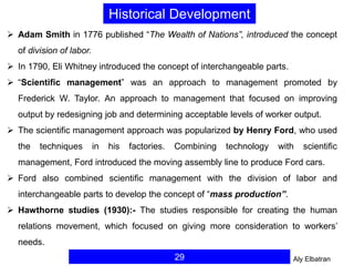 29
 Adam Smith in 1776 published “The Wealth of Nations”, introduced the concept
of division of labor.
 In 1790, Eli Whitney introduced the concept of interchangeable parts.
 “Scientific management” was an approach to management promoted by
Frederick W. Taylor. An approach to management that focused on improving
output by redesigning job and determining acceptable levels of worker output.
 The scientific management approach was popularized by Henry Ford, who used
the techniques in his factories. Combining technology with scientific
management, Ford introduced the moving assembly line to produce Ford cars.
 Ford also combined scientific management with the division of labor and
interchangeable parts to develop the concept of “mass production”.
 Hawthorne studies (1930):- The studies responsible for creating the human
relations movement, which focused on giving more consideration to workers’
needs.
Historical Development
Aly Elbatran
 