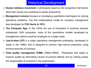 30
Historical Development
 Human relations movement: A philosophy based on the recognition that factors
other than money can contribute to worker productivity.
 Management science focused on developing quantitative techniques for solving
operations problems. The first mathematical model for inventory management
was developed by F.W. Harris in 1913.
 The Computer Age: In the 1970s the use of computers in business became
widespread. With computers, many of the quantitative models developed by
management science could be employed on a larger scale.
 Just-in-time (JIT) is a major operations management philosophy, developed in
Japan in the 1980s, that is designed to achieve high-volume production using
minimal amounts of inventory.
 Total quality management (TQM) (1980s-1990s): Philosophy that seeks to
improve quality by eliminating causes of product defects and by making quality
the responsibility of everyone in the organization.
Aly Elbatran
 