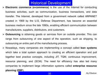 32
Historical Development
 Electronic commerce (e-commerce) is the use of the Internet for conducting
business activities, such as communication, business transactions, and data
transfer. The Internet, developed from a government network called ARPANET
created in 1969 by the U.S. Defense Department, has become an essential
business medium since the late 1990s, enabling efficient communication between
manufacturers, suppliers, distributors, and customers.
 Outsourcing is obtaining goods or services from an outside provider. This can
range from outsourcing of one aspect of the operation, such as shipping, to
outsourcing an entire part of the manufacturing process.
 Nowadays, many companies are implementing a concept called lean systems
which take a total system approach to creating an efficient operation and pull
together best practice concepts, including JIT, TQM, continuous improvement,
resource planning, and (SCM). The need for efficiency has also led many
companies to implement large information systems called enterprise resource
planning (ERP).
Aly Elbatran
 