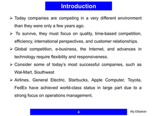 Introduction
4
 Today companies are competing in a very different environment
than they were only a few years ago.
 To survive, they must focus on quality, time-based competition,
efficiency, international perspectives, and customer relationships.
 Global competition, e-business, the Internet, and advances in
technology require flexibility and responsiveness.
 Consider some of today’s most successful companies, such as
Wal-Mart, Southwest
 Airlines, General Electric, Starbucks, Apple Computer, Toyota,
FedEx have achieved world-class status in large part due to a
strong focus on operations management.
Aly Elbatran
 