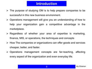 Introduction
5
 The purpose of studying OM is to help prepare companies to be
successful in this new business environment.
 Operations management will give you an understanding of how to
help your organization gain a competitive advantage in the
marketplace.
 Regardless of whether your area of expertise is marketing,
finance, MIS, or operations, the techniques and concepts
 How The companies or organizations can offer goods and services
cheaper, better, and faster.
 Operations management concepts are far-reaching, affecting
every aspect of the organization and even everyday life.
Aly Elbatran
 