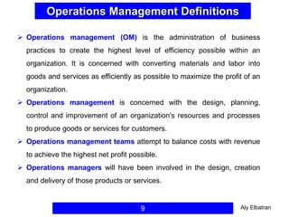 Operations Management Definitions
9
 Operations management (OM) is the administration of business
practices to create the highest level of efficiency possible within an
organization. It is concerned with converting materials and labor into
goods and services as efficiently as possible to maximize the profit of an
organization.
 Operations management is concerned with the design, planning,
control and improvement of an organization's resources and processes
to produce goods or services for customers.
 Operations management teams attempt to balance costs with revenue
to achieve the highest net profit possible.
 Operations managers will have been involved in the design, creation
and delivery of those products or services.
Aly Elbatran
 