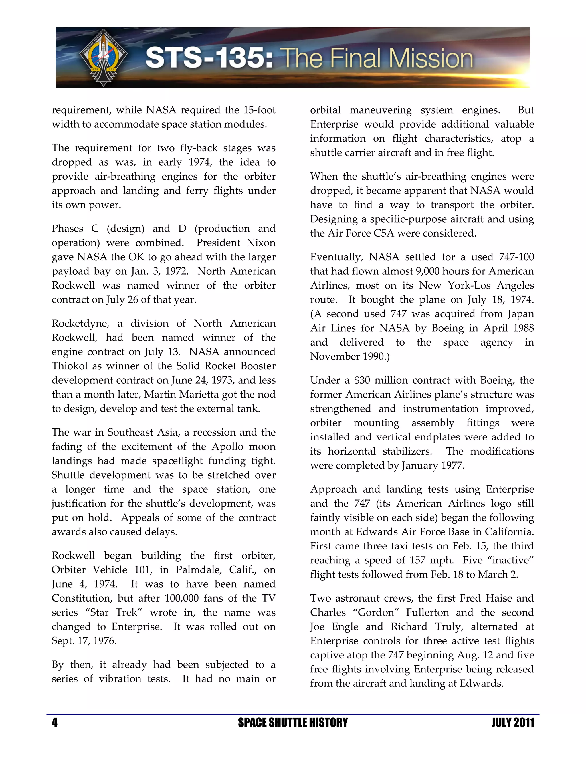requirement, while NASA required the 15-foot        orbital maneuvering system engines.          But
width to accommodate space station modules.         Enterprise would provide additional valuable
                                                    information on flight characteristics, atop a
The requirement for two fly-back stages was         shuttle carrier aircraft and in free flight.
dropped as was, in early 1974, the idea to
provide air-breathing engines for the orbiter       When the shuttle’s air-breathing engines were
approach and landing and ferry flights under        dropped, it became apparent that NASA would
its own power.                                      have to find a way to transport the orbiter.
                                                    Designing a specific-purpose aircraft and using
Phases C (design) and D (production and             the Air Force C5A were considered.
operation) were combined. President Nixon
gave NASA the OK to go ahead with the larger        Eventually, NASA settled for a used 747-100
payload bay on Jan. 3, 1972. North American         that had flown almost 9,000 hours for American
Rockwell was named winner of the orbiter            Airlines, most on its New York-Los Angeles
contract on July 26 of that year.                   route. It bought the plane on July 18, 1974.
                                                    (A second used 747 was acquired from Japan
Rocketdyne, a division of North American            Air Lines for NASA by Boeing in April 1988
Rockwell, had been named winner of the              and delivered to the space agency in
engine contract on July 13. NASA announced          November 1990.)
Thiokol as winner of the Solid Rocket Booster
development contract on June 24, 1973, and less     Under a $30 million contract with Boeing, the
than a month later, Martin Marietta got the nod     former American Airlines plane’s structure was
to design, develop and test the external tank.      strengthened and instrumentation improved,
                                                    orbiter mounting assembly fittings were
The war in Southeast Asia, a recession and the      installed and vertical endplates were added to
fading of the excitement of the Apollo moon         its horizontal stabilizers. The modifications
landings had made spaceflight funding tight.        were completed by January 1977.
Shuttle development was to be stretched over
a longer time and the space station, one            Approach and landing tests using Enterprise
justification for the shuttle’s development, was    and the 747 (its American Airlines logo still
put on hold. Appeals of some of the contract        faintly visible on each side) began the following
awards also caused delays.                          month at Edwards Air Force Base in California.
                                                    First came three taxi tests on Feb. 15, the third
Rockwell began building the first orbiter,          reaching a speed of 157 mph. Five “inactive”
Orbiter Vehicle 101, in Palmdale, Calif., on        flight tests followed from Feb. 18 to March 2.
June 4, 1974. It was to have been named
Constitution, but after 100,000 fans of the TV      Two astronaut crews, the first Fred Haise and
series “Star Trek” wrote in, the name was           Charles “Gordon” Fullerton and the second
changed to Enterprise. It was rolled out on         Joe Engle and Richard Truly, alternated at
Sept. 17, 1976.                                     Enterprise controls for three active test flights
                                                    captive atop the 747 beginning Aug. 12 and five
By then, it already had been subjected to a         free flights involving Enterprise being released
series of vibration tests. It had no main or        from the aircraft and landing at Edwards.


4                                      SPACE SHUTTLE HISTORY                               JULY 2011
 