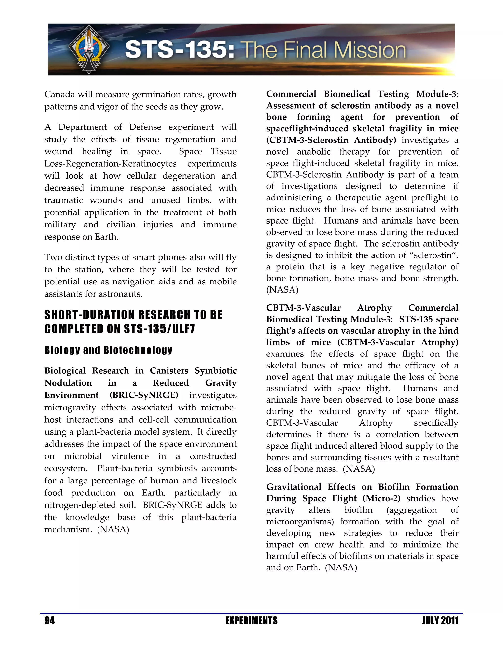 Canada will measure germination rates, growth        Commercial Biomedical Testing Module-3:
patterns and vigor of the seeds as they grow.        Assessment of sclerostin antibody as a novel
                                                     bone forming agent for prevention of
A Department of Defense experiment will              spaceflight-induced skeletal fragility in mice
study the effects of tissue regeneration and         (CBTM-3-Sclerostin Antibody) investigates a
wound healing in space.          Space Tissue        novel anabolic therapy for prevention of
Loss-Regeneration-Keratinocytes experiments          space flight-induced skeletal fragility in mice.
will look at how cellular degeneration and           CBTM-3-Sclerostin Antibody is part of a team
decreased immune response associated with            of investigations designed to determine if
traumatic wounds and unused limbs, with              administering a therapeutic agent preflight to
potential application in the treatment of both       mice reduces the loss of bone associated with
military and civilian injuries and immune            space flight. Humans and animals have been
                                                     observed to lose bone mass during the reduced
response on Earth.
                                                     gravity of space flight. The sclerostin antibody
Two distinct types of smart phones also will fly     is designed to inhibit the action of “sclerostin”,
to the station, where they will be tested for        a protein that is a key negative regulator of
potential use as navigation aids and as mobile       bone formation, bone mass and bone strength.
assistants for astronauts.                           (NASA)

                                                     CBTM-3-Vascular         Atrophy     Commercial
SHORT-DURATION RESEARCH TO BE                        Biomedical Testing Module-3: STS-135 space
COMPLETED ON STS-135/ULF7                            flight's affects on vascular atrophy in the hind
                                                     limbs of mice (CBTM-3-Vascular Atrophy)
Biology and Biotechnology                            examines the effects of space flight on the
                                                     skeletal bones of mice and the efficacy of a
Biological Research in Canisters Symbiotic
                                                     novel agent that may mitigate the loss of bone
Nodulation      in    a    Reduced      Gravity
                                                     associated with space flight. Humans and
Environment (BRIC-SyNRGE) investigates
                                                     animals have been observed to lose bone mass
microgravity effects associated with microbe-        during the reduced gravity of space flight.
host interactions and cell-cell communication        CBTM-3-Vascular         Atrophy       specifically
using a plant-bacteria model system. It directly     determines if there is a correlation between
addresses the impact of the space environment        space flight induced altered blood supply to the
on microbial virulence in a constructed              bones and surrounding tissues with a resultant
ecosystem. Plant-bacteria symbiosis accounts         loss of bone mass. (NASA)
for a large percentage of human and livestock
                                                     Gravitational Effects on Biofilm Formation
food production on Earth, particularly in
                                                     During Space Flight (Micro-2) studies how
nitrogen-depleted soil. BRIC-SyNRGE adds to
                                                     gravity alters biofilm (aggregation of
the knowledge base of this plant-bacteria            microorganisms) formation with the goal of
mechanism. (NASA)                                    developing new strategies to reduce their
                                                     impact on crew health and to minimize the
                                                     harmful effects of biofilms on materials in space
                                                     and on Earth. (NASA)




94                                           EXPERIMENTS                                     JULY 2011
 