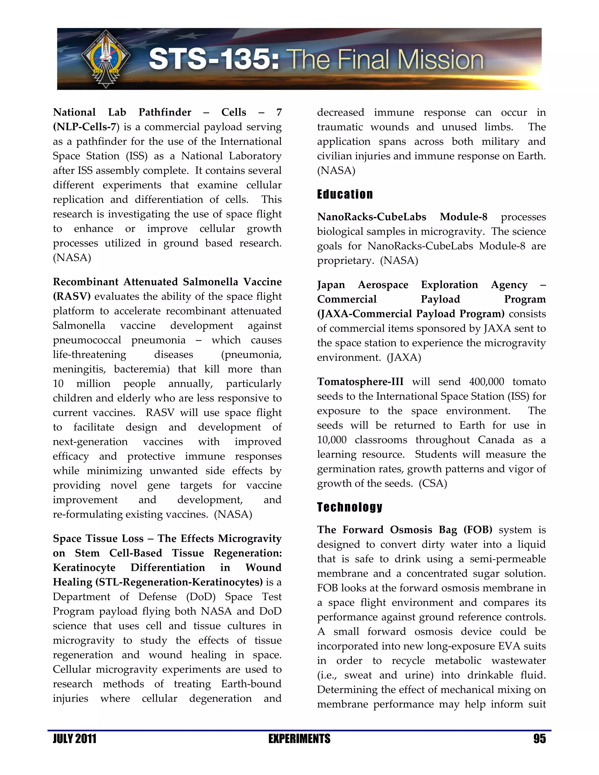 National Lab Pathfinder − Cells − 7                   decreased immune response can occur in
(NLP-Cells-7) is a commercial payload serving         traumatic wounds and unused limbs. The
as a pathfinder for the use of the International      application spans across both military and
Space Station (ISS) as a National Laboratory          civilian injuries and immune response on Earth.
after ISS assembly complete. It contains several      (NASA)
different experiments that examine cellular
replication and differentiation of cells. This        Education
research is investigating the use of space flight     NanoRacks-CubeLabs Module-8 processes
to enhance or improve cellular growth                 biological samples in microgravity. The science
processes utilized in ground based research.          goals for NanoRacks-CubeLabs Module-8 are
(NASA)                                                proprietary. (NASA)
Recombinant Attenuated Salmonella Vaccine             Japan Aerospace Exploration Agency −
(RASV) evaluates the ability of the space flight      Commercial             Payload          Program
platform to accelerate recombinant attenuated         (JAXA-Commercial Payload Program) consists
Salmonella vaccine development against                of commercial items sponsored by JAXA sent to
pneumococcal pneumonia − which causes                 the space station to experience the microgravity
life-threatening      diseases     (pneumonia,        environment. (JAXA)
meningitis, bacteremia) that kill more than
10 million people annually, particularly              Tomatosphere-III will send 400,000 tomato
children and elderly who are less responsive to       seeds to the International Space Station (ISS) for
current vaccines. RASV will use space flight          exposure to the space environment.            The
to facilitate design and development of               seeds will be returned to Earth for use in
next-generation vaccines with improved                10,000 classrooms throughout Canada as a
efficacy and protective immune responses              learning resource. Students will measure the
while minimizing unwanted side effects by             germination rates, growth patterns and vigor of
providing novel gene targets for vaccine              growth of the seeds. (CSA)
improvement       and      development,     and
                                                      Technology
re-formulating existing vaccines. (NASA)
                                                      The Forward Osmosis Bag (FOB) system is
Space Tissue Loss − The Effects Microgravity
                                                      designed to convert dirty water into a liquid
on Stem Cell-Based Tissue Regeneration:
                                                      that is safe to drink using a semi-permeable
Keratinocyte Differentiation in Wound
                                                      membrane and a concentrated sugar solution.
Healing (STL-Regeneration-Keratinocytes) is a
                                                      FOB looks at the forward osmosis membrane in
Department of Defense (DoD) Space Test
                                                      a space flight environment and compares its
Program payload flying both NASA and DoD
                                                      performance against ground reference controls.
science that uses cell and tissue cultures in
                                                      A small forward osmosis device could be
microgravity to study the effects of tissue
                                                      incorporated into new long-exposure EVA suits
regeneration and wound healing in space.
                                                      in order to recycle metabolic wastewater
Cellular microgravity experiments are used to
                                                      (i.e., sweat and urine) into drinkable fluid.
research methods of treating Earth-bound
                                                      Determining the effect of mechanical mixing on
injuries where cellular degeneration and
                                                      membrane performance may help inform suit


JULY 2011                                     EXPERIMENTS                                            95
 