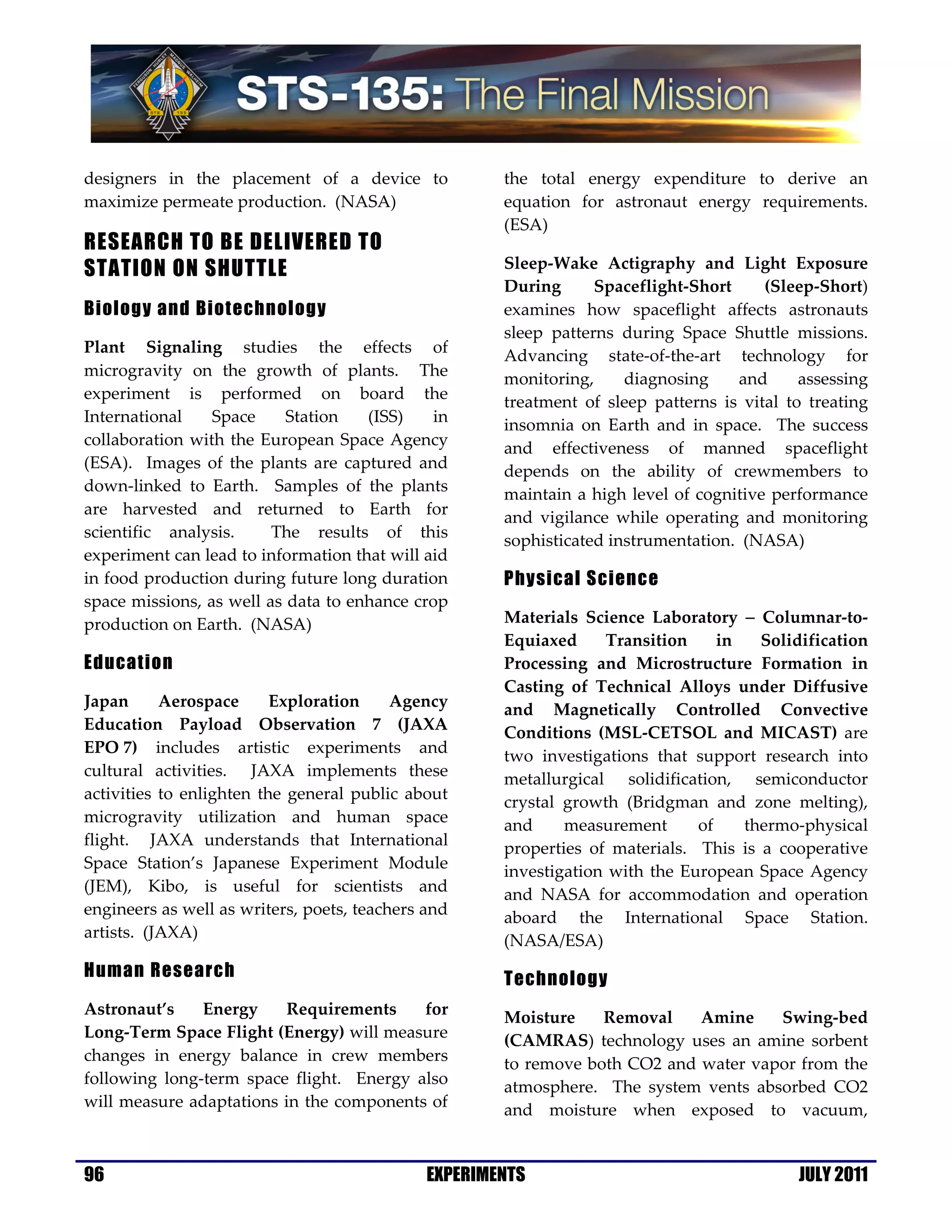 designers in the placement of a device to             the total energy expenditure to derive an
maximize permeate production. (NASA)                  equation for astronaut energy requirements.
                                                      (ESA)
RESEARCH TO BE DELIVERED TO
STATION ON SHUTTLE                                    Sleep-Wake Actigraphy and Light Exposure
                                                      During      Spaceflight-Short     (Sleep-Short)
Biology and Biotechnology                             examines how spaceflight affects astronauts
                                                      sleep patterns during Space Shuttle missions.
Plant Signaling studies the effects of                Advancing state-of-the-art technology for
microgravity on the growth of plants. The             monitoring,     diagnosing    and      assessing
experiment is performed on board the                  treatment of sleep patterns is vital to treating
International    Space     Station   (ISS)    in      insomnia on Earth and in space. The success
collaboration with the European Space Agency          and effectiveness of manned spaceflight
(ESA). Images of the plants are captured and          depends on the ability of crewmembers to
down-linked to Earth. Samples of the plants           maintain a high level of cognitive performance
are harvested and returned to Earth for               and vigilance while operating and monitoring
scientific analysis.     The results of this          sophisticated instrumentation. (NASA)
experiment can lead to information that will aid
in food production during future long duration        Physical Science
space missions, as well as data to enhance crop
production on Earth. (NASA)                           Materials Science Laboratory − Columnar-to-
                                                      Equiaxed     Transition     in   Solidification
Education                                             Processing and Microstructure Formation in
                                                      Casting of Technical Alloys under Diffusive
Japan      Aerospace      Exploration     Agency      and Magnetically Controlled Convective
Education Payload Observation 7 (JAXA                 Conditions (MSL-CETSOL and MICAST) are
EPO 7) includes artistic experiments and              two investigations that support research into
cultural activities. JAXA implements these            metallurgical solidification, semiconductor
activities to enlighten the general public about      crystal growth (Bridgman and zone melting),
microgravity utilization and human space              and     measurement      of    thermo-physical
flight. JAXA understands that International           properties of materials. This is a cooperative
Space Station’s Japanese Experiment Module            investigation with the European Space Agency
(JEM), Kibo, is useful for scientists and             and NASA for accommodation and operation
engineers as well as writers, poets, teachers and     aboard the International Space Station.
artists. (JAXA)                                       (NASA/ESA)
Human Research                                        Technology
Astronaut’s    Energy    Requirements     for         Moisture    Removal    Amine    Swing-bed
Long-Term Space Flight (Energy) will measure          (CAMRAS) technology uses an amine sorbent
changes in energy balance in crew members             to remove both CO2 and water vapor from the
following long-term space flight. Energy also         atmosphere. The system vents absorbed CO2
will measure adaptations in the components of         and moisture when exposed to vacuum,


96                                            EXPERIMENTS                                   JULY 2011
 