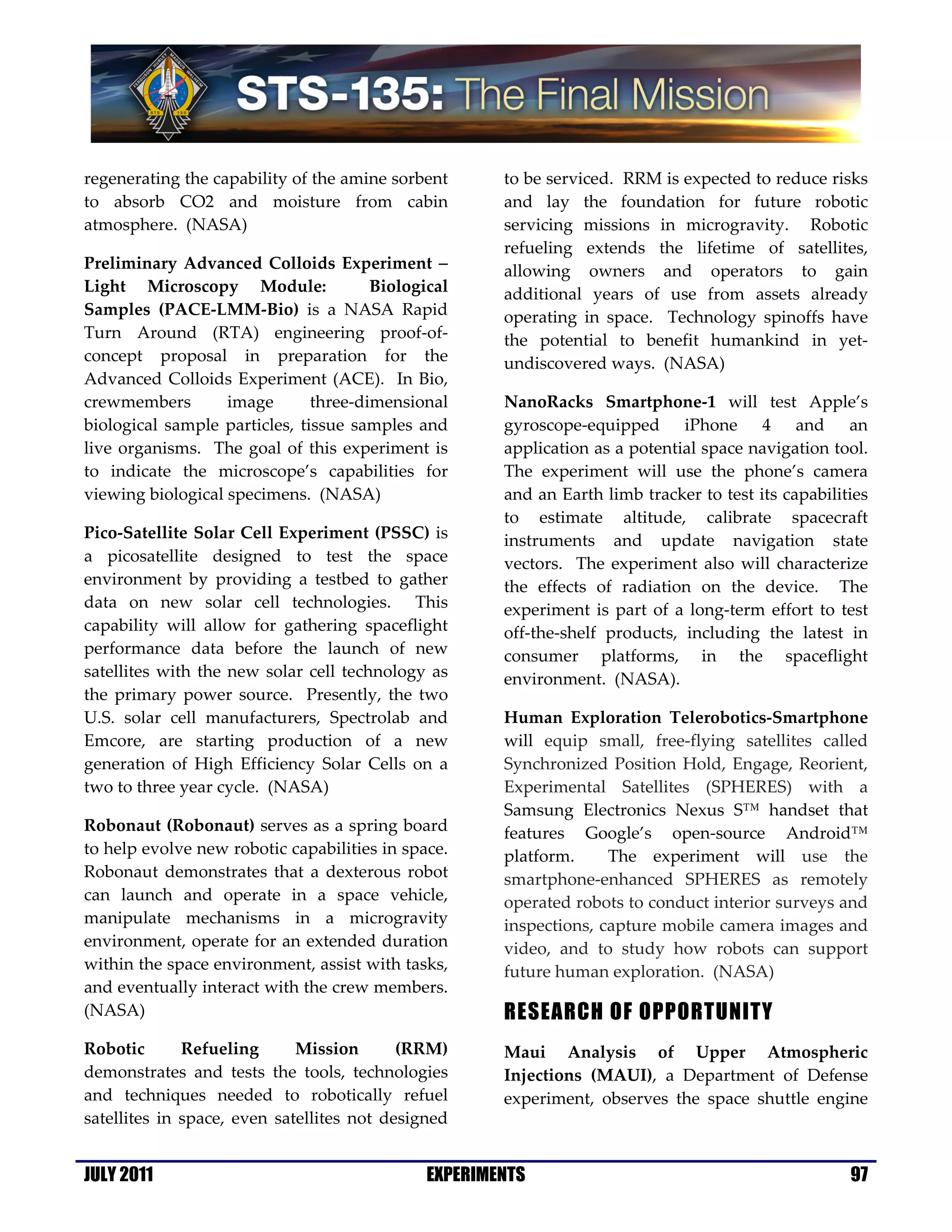 regenerating the capability of the amine sorbent      to be serviced. RRM is expected to reduce risks
to absorb CO2 and moisture from cabin                 and lay the foundation for future robotic
atmosphere. (NASA)                                    servicing missions in microgravity. Robotic
                                                      refueling extends the lifetime of satellites,
Preliminary Advanced Colloids Experiment −            allowing owners and operators to gain
Light Microscopy Module:               Biological     additional years of use from assets already
Samples (PACE-LMM-Bio) is a NASA Rapid                operating in space. Technology spinoffs have
Turn Around (RTA) engineering proof-of-               the potential to benefit humankind in yet-
concept proposal in preparation for the               undiscovered ways. (NASA)
Advanced Colloids Experiment (ACE). In Bio,
crewmembers        image       three-dimensional      NanoRacks Smartphone-1 will test Apple’s
biological sample particles, tissue samples and       gyroscope-equipped iPhone 4 and an
live organisms. The goal of this experiment is        application as a potential space navigation tool.
to indicate the microscope’s capabilities for         The experiment will use the phone’s camera
viewing biological specimens. (NASA)                  and an Earth limb tracker to test its capabilities
                                                      to estimate altitude, calibrate spacecraft
Pico-Satellite Solar Cell Experiment (PSSC) is        instruments and update navigation state
a picosatellite designed to test the space            vectors. The experiment also will characterize
environment by providing a testbed to gather          the effects of radiation on the device. The
data on new solar cell technologies. This             experiment is part of a long-term effort to test
capability will allow for gathering spaceflight       off-the-shelf products, including the latest in
performance data before the launch of new             consumer platforms, in the spaceflight
satellites with the new solar cell technology as      environment. (NASA).
the primary power source. Presently, the two
U.S. solar cell manufacturers, Spectrolab and         Human Exploration Telerobotics-Smartphone
Emcore, are starting production of a new              will equip small, free-flying satellites called
generation of High Efficiency Solar Cells on a        Synchronized Position Hold, Engage, Reorient,
two to three year cycle. (NASA)                       Experimental Satellites (SPHERES) with a
                                                      Samsung Electronics Nexus S™ handset that
Robonaut (Robonaut) serves as a spring board          features Google’s open-source Android™
to help evolve new robotic capabilities in space.     platform.     The experiment will use the
Robonaut demonstrates that a dexterous robot          smartphone-enhanced SPHERES as remotely
can launch and operate in a space vehicle,            operated robots to conduct interior surveys and
manipulate mechanisms in a microgravity               inspections, capture mobile camera images and
environment, operate for an extended duration         video, and to study how robots can support
within the space environment, assist with tasks,      future human exploration. (NASA)
and eventually interact with the crew members.
(NASA)                                                RESEARCH OF OPPORTUNITY
Robotic       Refueling      Mission       (RRM)      Maui Analysis of Upper Atmospheric
demonstrates and tests the tools, technologies        Injections (MAUI), a Department of Defense
and techniques needed to robotically refuel           experiment, observes the space shuttle engine
satellites in space, even satellites not designed


JULY 2011                                     EXPERIMENTS                                            97
 