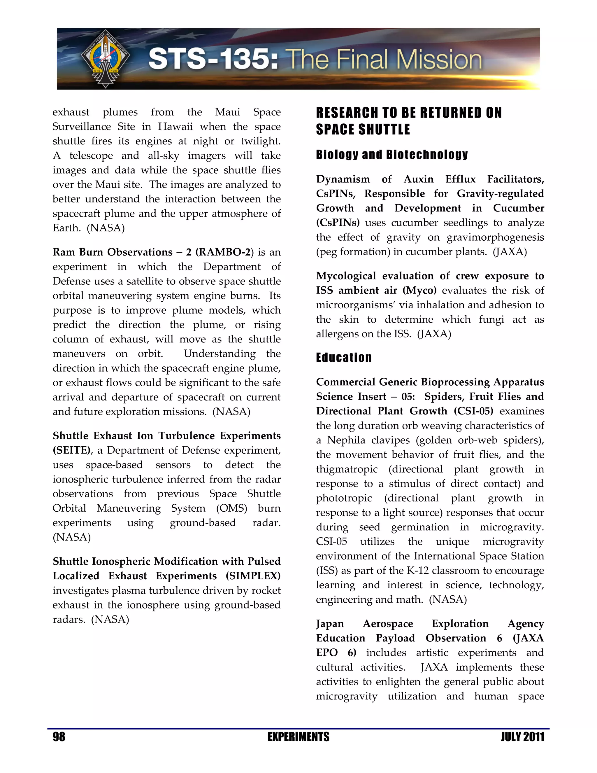 exhaust plumes from the Maui Space                    RESEARCH TO BE RETURNED ON
Surveillance Site in Hawaii when the space            SPACE SHUTTLE
shuttle fires its engines at night or twilight.
A telescope and all-sky imagers will take             Biology and Biotechnology
images and data while the space shuttle flies
over the Maui site. The images are analyzed to        Dynamism of Auxin Efflux Facilitators,
better understand the interaction between the         CsPINs, Responsible for Gravity-regulated
spacecraft plume and the upper atmosphere of          Growth and Development in Cucumber
Earth. (NASA)                                         (CsPINs) uses cucumber seedlings to analyze
                                                      the effect of gravity on gravimorphogenesis
Ram Burn Observations − 2 (RAMBO-2) is an             (peg formation) in cucumber plants. (JAXA)
experiment in which the Department of
Defense uses a satellite to observe space shuttle     Mycological evaluation of crew exposure to
orbital maneuvering system engine burns. Its          ISS ambient air (Myco) evaluates the risk of
purpose is to improve plume models, which             microorganisms’ via inhalation and adhesion to
predict the direction the plume, or rising            the skin to determine which fungi act as
column of exhaust, will move as the shuttle           allergens on the ISS. (JAXA)
maneuvers on orbit.          Understanding the        Education
direction in which the spacecraft engine plume,
or exhaust flows could be significant to the safe     Commercial Generic Bioprocessing Apparatus
arrival and departure of spacecraft on current        Science Insert − 05: Spiders, Fruit Flies and
and future exploration missions. (NASA)               Directional Plant Growth (CSI-05) examines
                                                      the long duration orb weaving characteristics of
Shuttle Exhaust Ion Turbulence Experiments            a Nephila clavipes (golden orb-web spiders),
(SEITE), a Department of Defense experiment,          the movement behavior of fruit flies, and the
uses space-based sensors to detect the                thigmatropic (directional plant growth in
ionospheric turbulence inferred from the radar        response to a stimulus of direct contact) and
observations from previous Space Shuttle              phototropic (directional plant growth in
Orbital Maneuvering System (OMS) burn                 response to a light source) responses that occur
experiments    using    ground-based    radar.        during seed germination in microgravity.
(NASA)                                                CSI-05 utilizes the unique microgravity
                                                      environment of the International Space Station
Shuttle Ionospheric Modification with Pulsed
                                                      (ISS) as part of the K-12 classroom to encourage
Localized Exhaust Experiments (SIMPLEX)
                                                      learning and interest in science, technology,
investigates plasma turbulence driven by rocket
                                                      engineering and math. (NASA)
exhaust in the ionosphere using ground-based
radars. (NASA)                                        Japan      Aerospace      Exploration    Agency
                                                      Education Payload Observation 6 (JAXA
                                                      EPO 6) includes artistic experiments and
                                                      cultural activities. JAXA implements these
                                                      activities to enlighten the general public about
                                                      microgravity utilization and human space


98                                            EXPERIMENTS                                   JULY 2011
 