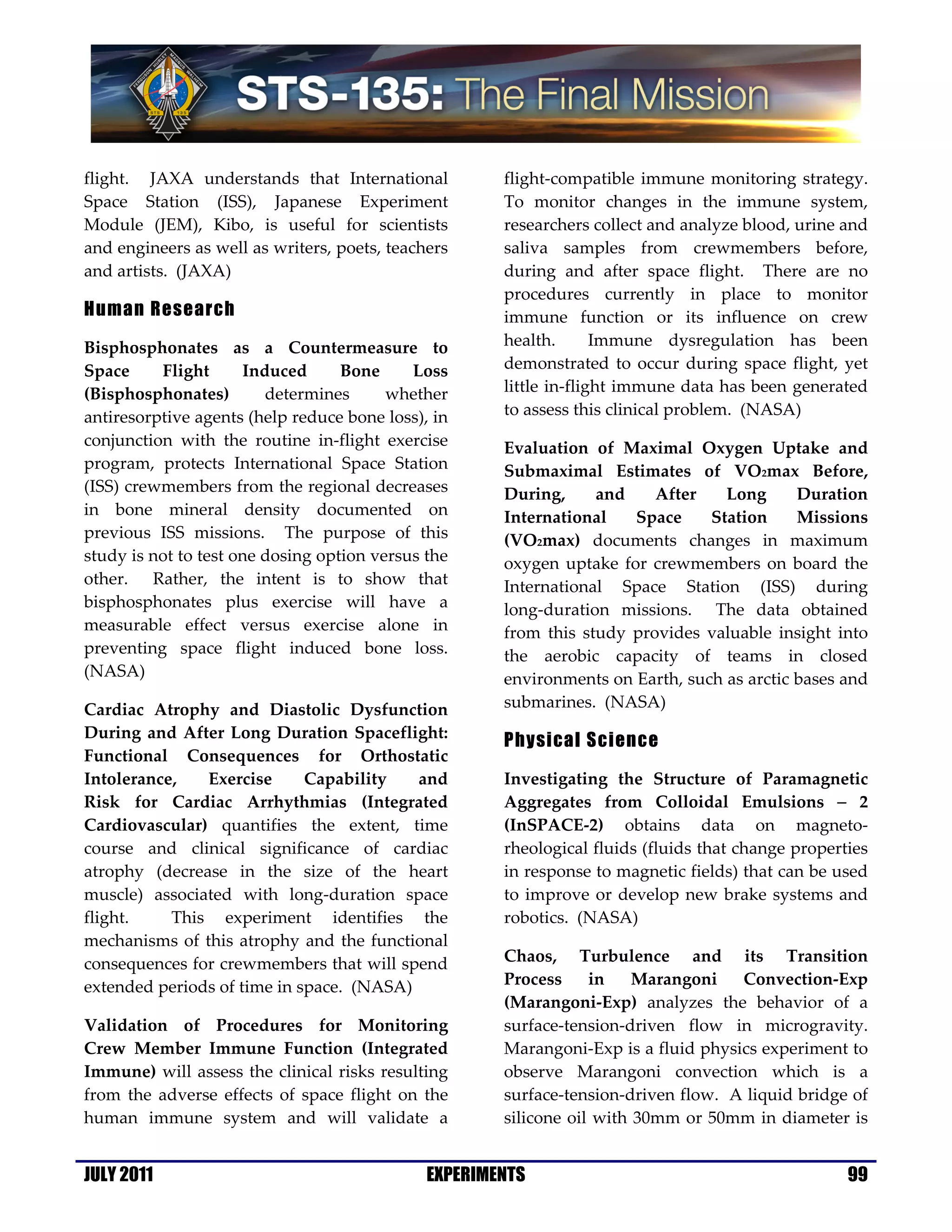 flight. JAXA understands that International           flight-compatible immune monitoring strategy.
Space Station (ISS), Japanese Experiment              To monitor changes in the immune system,
Module (JEM), Kibo, is useful for scientists          researchers collect and analyze blood, urine and
and engineers as well as writers, poets, teachers     saliva samples from crewmembers before,
and artists. (JAXA)                                   during and after space flight. There are no
                                                      procedures currently in place to monitor
Human Research                                        immune function or its influence on crew
Bisphosphonates as a Countermeasure to                health.       Immune dysregulation has been
Space     Flight      Induced      Bone     Loss      demonstrated to occur during space flight, yet
(Bisphosphonates)        determines      whether      little in-flight immune data has been generated
antiresorptive agents (help reduce bone loss), in     to assess this clinical problem. (NASA)
conjunction with the routine in-flight exercise       Evaluation of Maximal Oxygen Uptake and
program, protects International Space Station         Submaximal Estimates of VO2max Before,
(ISS) crewmembers from the regional decreases         During,     and    After    Long      Duration
in bone mineral density documented on                 International   Space     Station     Missions
previous ISS missions. The purpose of this            (VO2max) documents changes in maximum
study is not to test one dosing option versus the     oxygen uptake for crewmembers on board the
other. Rather, the intent is to show that             International Space Station (ISS) during
bisphosphonates plus exercise will have a             long-duration missions. The data obtained
measurable effect versus exercise alone in            from this study provides valuable insight into
preventing space flight induced bone loss.            the aerobic capacity of teams in closed
(NASA)                                                environments on Earth, such as arctic bases and
Cardiac Atrophy and Diastolic Dysfunction             submarines. (NASA)
During and After Long Duration Spaceflight:
                                                      Physical Science
Functional Consequences for Orthostatic
Intolerance,   Exercise      Capability   and         Investigating the Structure of Paramagnetic
Risk for Cardiac Arrhythmias (Integrated              Aggregates from Colloidal Emulsions − 2
Cardiovascular) quantifies the extent, time           (InSPACE-2) obtains data on magneto-
course and clinical significance of cardiac           rheological fluids (fluids that change properties
atrophy (decrease in the size of the heart            in response to magnetic fields) that can be used
muscle) associated with long-duration space           to improve or develop new brake systems and
flight.    This experiment identifies the             robotics. (NASA)
mechanisms of this atrophy and the functional
consequences for crewmembers that will spend          Chaos, Turbulence and its Transition
extended periods of time in space. (NASA)             Process     in    Marangoni   Convection-Exp
                                                      (Marangoni-Exp) analyzes the behavior of a
Validation of Procedures for Monitoring               surface-tension-driven flow in microgravity.
Crew Member Immune Function (Integrated               Marangoni-Exp is a fluid physics experiment to
Immune) will assess the clinical risks resulting      observe Marangoni convection which is a
from the adverse effects of space flight on the       surface-tension-driven flow. A liquid bridge of
human immune system and will validate a               silicone oil with 30mm or 50mm in diameter is


JULY 2011                                     EXPERIMENTS                                           99
 
