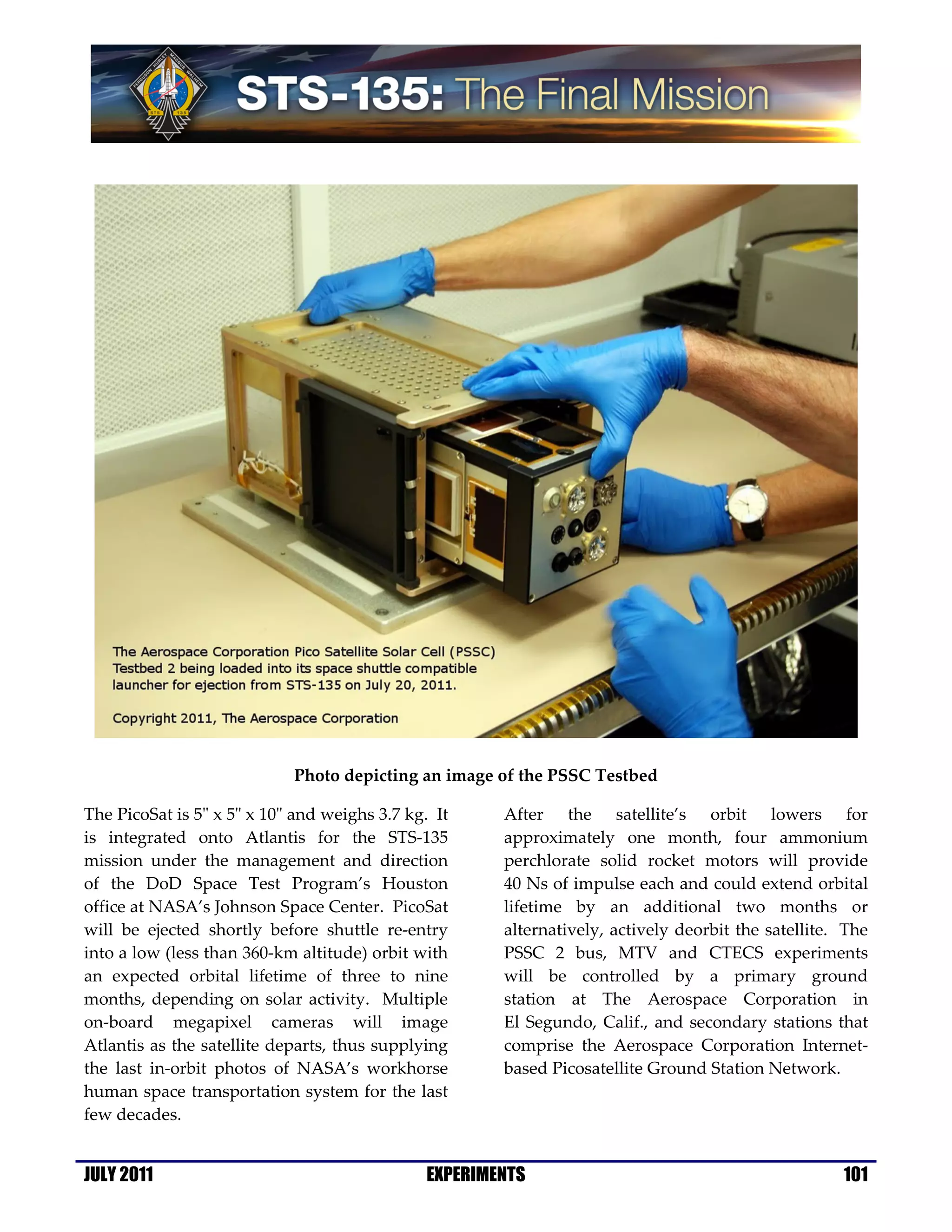 Photo depicting an image of the PSSC Testbed

The PicoSat is 5" x 5" x 10" and weighs 3.7 kg. It     After the satellite’s orbit lowers for
is integrated onto Atlantis for the STS-135            approximately one month, four ammonium
mission under the management and direction             perchlorate solid rocket motors will provide
of the DoD Space Test Program’s Houston                40 Ns of impulse each and could extend orbital
office at NASA’s Johnson Space Center. PicoSat         lifetime by an additional two months or
will be ejected shortly before shuttle re-entry        alternatively, actively deorbit the satellite. The
into a low (less than 360-km altitude) orbit with      PSSC 2 bus, MTV and CTECS experiments
an expected orbital lifetime of three to nine          will be controlled by a primary ground
months, depending on solar activity. Multiple          station at The Aerospace Corporation in
on-board megapixel cameras will image                  El Segundo, Calif., and secondary stations that
Atlantis as the satellite departs, thus supplying      comprise the Aerospace Corporation Internet-
the last in-orbit photos of NASA’s workhorse           based Picosatellite Ground Station Network.
human space transportation system for the last
few decades.


JULY 2011                                      EXPERIMENTS                                           101
 