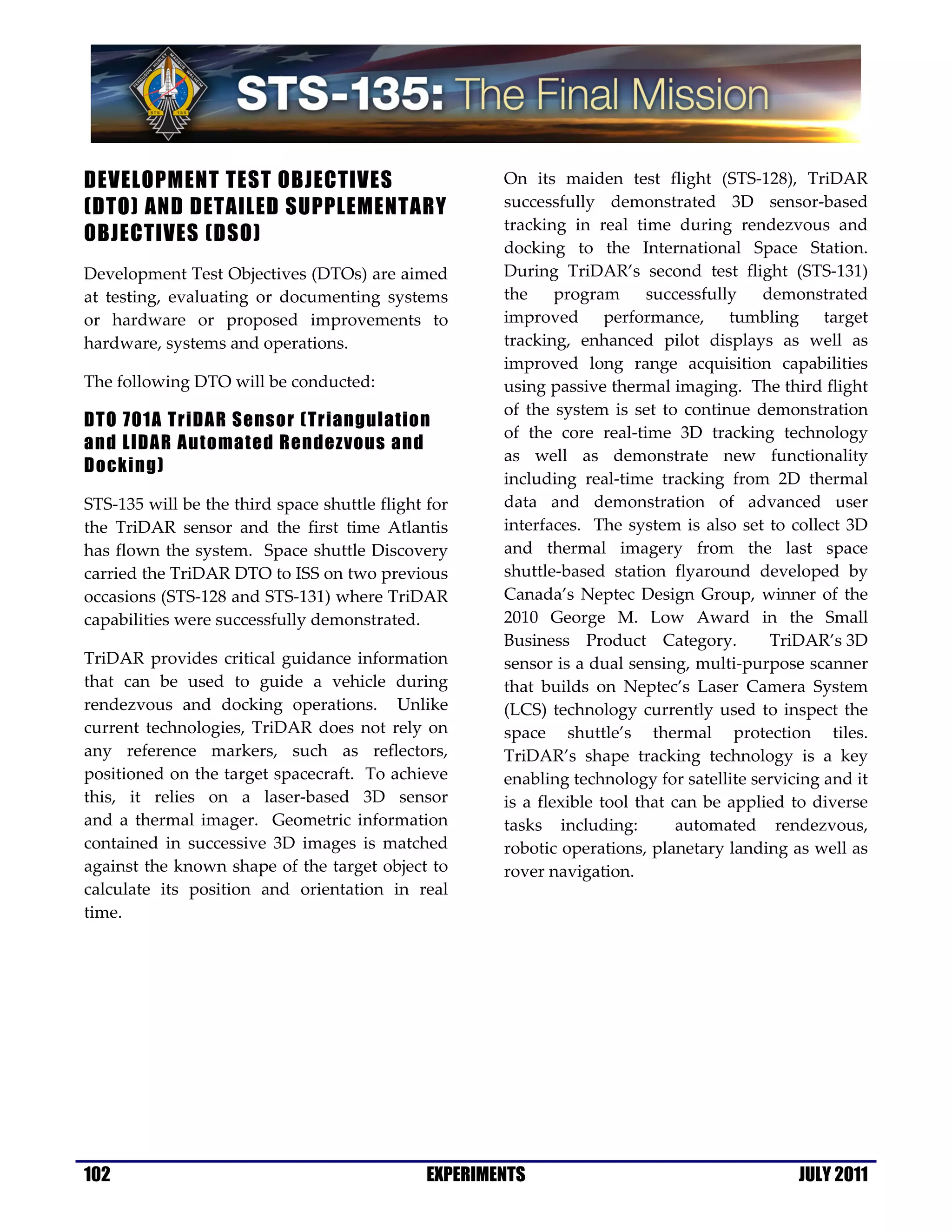 DEVELOPMENT TEST OBJECTIVES                            On its maiden test flight (STS-128), TriDAR
(DTO) AND DETAILED SUPPLEMENTARY                       successfully demonstrated 3D sensor-based
                                                       tracking in real time during rendezvous and
OBJECTIVES (DSO)
                                                       docking to the International Space Station.
Development Test Objectives (DTOs) are aimed           During TriDAR’s second test flight (STS-131)
at testing, evaluating or documenting systems          the     program      successfully   demonstrated
or hardware or proposed improvements to                improved performance, tumbling target
hardware, systems and operations.                      tracking, enhanced pilot displays as well as
                                                       improved long range acquisition capabilities
The following DTO will be conducted:                   using passive thermal imaging. The third flight
                                                       of the system is set to continue demonstration
DTO 701A TriDAR Sensor (Triangulation
                                                       of the core real-time 3D tracking technology
and LIDAR Automated Rendezvous and
                                                       as well as demonstrate new functionality
Docking)
                                                       including real-time tracking from 2D thermal
STS-135 will be the third space shuttle flight for     data and demonstration of advanced user
the TriDAR sensor and the first time Atlantis          interfaces. The system is also set to collect 3D
has flown the system. Space shuttle Discovery          and thermal imagery from the last space
carried the TriDAR DTO to ISS on two previous          shuttle-based station flyaround developed by
occasions (STS-128 and STS-131) where TriDAR           Canada’s Neptec Design Group, winner of the
capabilities were successfully demonstrated.           2010 George M. Low Award in the Small
                                                       Business Product Category.           TriDAR’s 3D
TriDAR provides critical guidance information          sensor is a dual sensing, multi-purpose scanner
that can be used to guide a vehicle during             that builds on Neptec’s Laser Camera System
rendezvous and docking operations. Unlike              (LCS) technology currently used to inspect the
current technologies, TriDAR does not rely on          space shuttle’s thermal protection tiles.
any reference markers, such as reflectors,             TriDAR’s shape tracking technology is a key
positioned on the target spacecraft. To achieve        enabling technology for satellite servicing and it
this, it relies on a laser-based 3D sensor             is a flexible tool that can be applied to diverse
and a thermal imager. Geometric information            tasks including:         automated rendezvous,
contained in successive 3D images is matched           robotic operations, planetary landing as well as
against the known shape of the target object to        rover navigation.
calculate its position and orientation in real
time.




102                                            EXPERIMENTS                                     JULY 2011
 