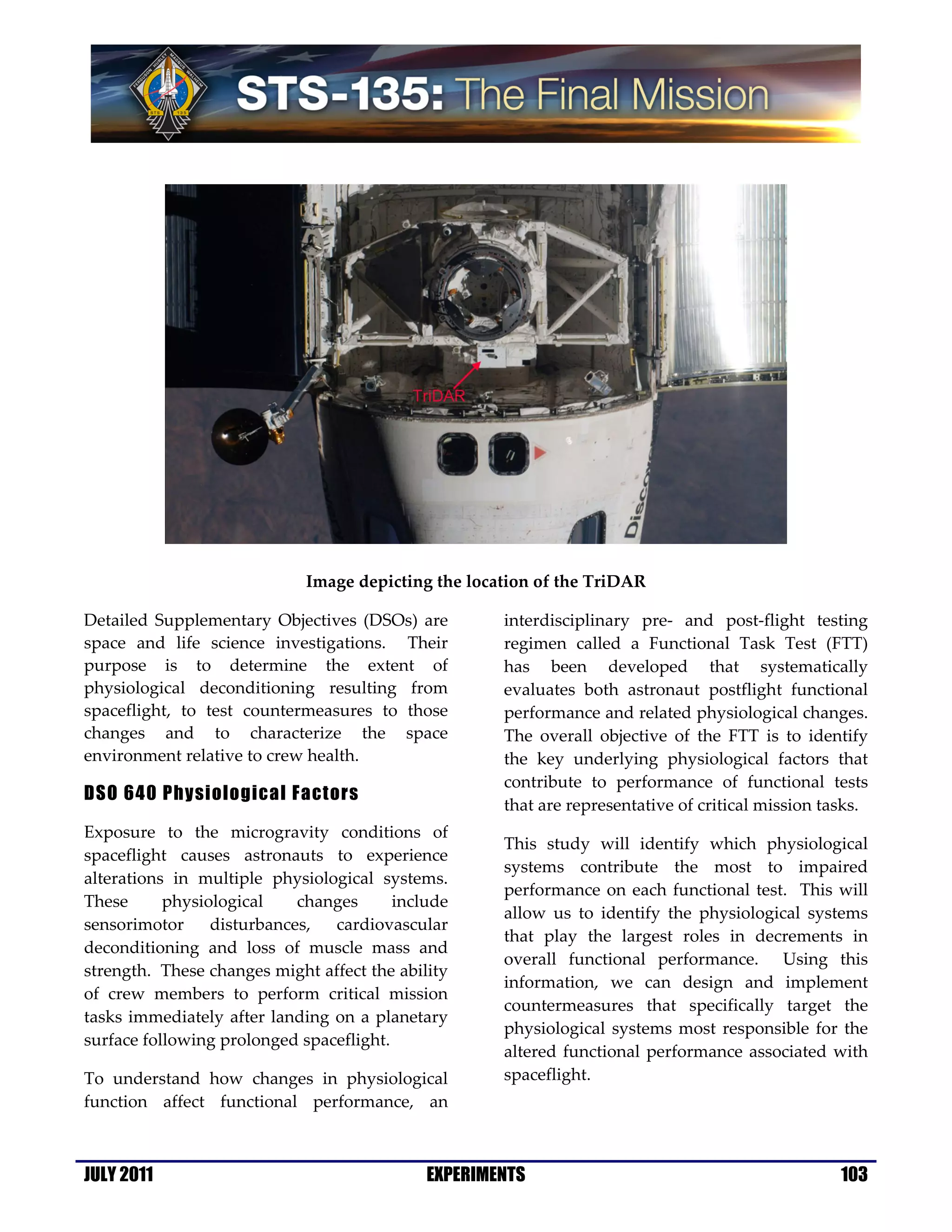 Image depicting the location of the TriDAR

Detailed Supplementary Objectives (DSOs) are         interdisciplinary pre- and post-flight testing
space and life science investigations. Their         regimen called a Functional Task Test (FTT)
purpose is to determine the extent of                has been developed that systematically
physiological deconditioning resulting from          evaluates both astronaut postflight functional
spaceflight, to test countermeasures to those        performance and related physiological changes.
changes and to characterize the space                The overall objective of the FTT is to identify
environment relative to crew health.                 the key underlying physiological factors that
                                                     contribute to performance of functional tests
DSO 640 Physiological Factors
                                                     that are representative of critical mission tasks.
Exposure to the microgravity conditions of
                                                     This study will identify which physiological
spaceflight causes astronauts to experience
                                                     systems contribute the most to impaired
alterations in multiple physiological systems.
                                                     performance on each functional test. This will
These      physiological    changes      include
                                                     allow us to identify the physiological systems
sensorimotor     disturbances,  cardiovascular
                                                     that play the largest roles in decrements in
deconditioning and loss of muscle mass and
                                                     overall functional performance. Using this
strength. These changes might affect the ability
                                                     information, we can design and implement
of crew members to perform critical mission
                                                     countermeasures that specifically target the
tasks immediately after landing on a planetary
                                                     physiological systems most responsible for the
surface following prolonged spaceflight.
                                                     altered functional performance associated with
To understand how changes in physiological           spaceflight.
function affect functional performance, an



JULY 2011                                    EXPERIMENTS                                           103
 