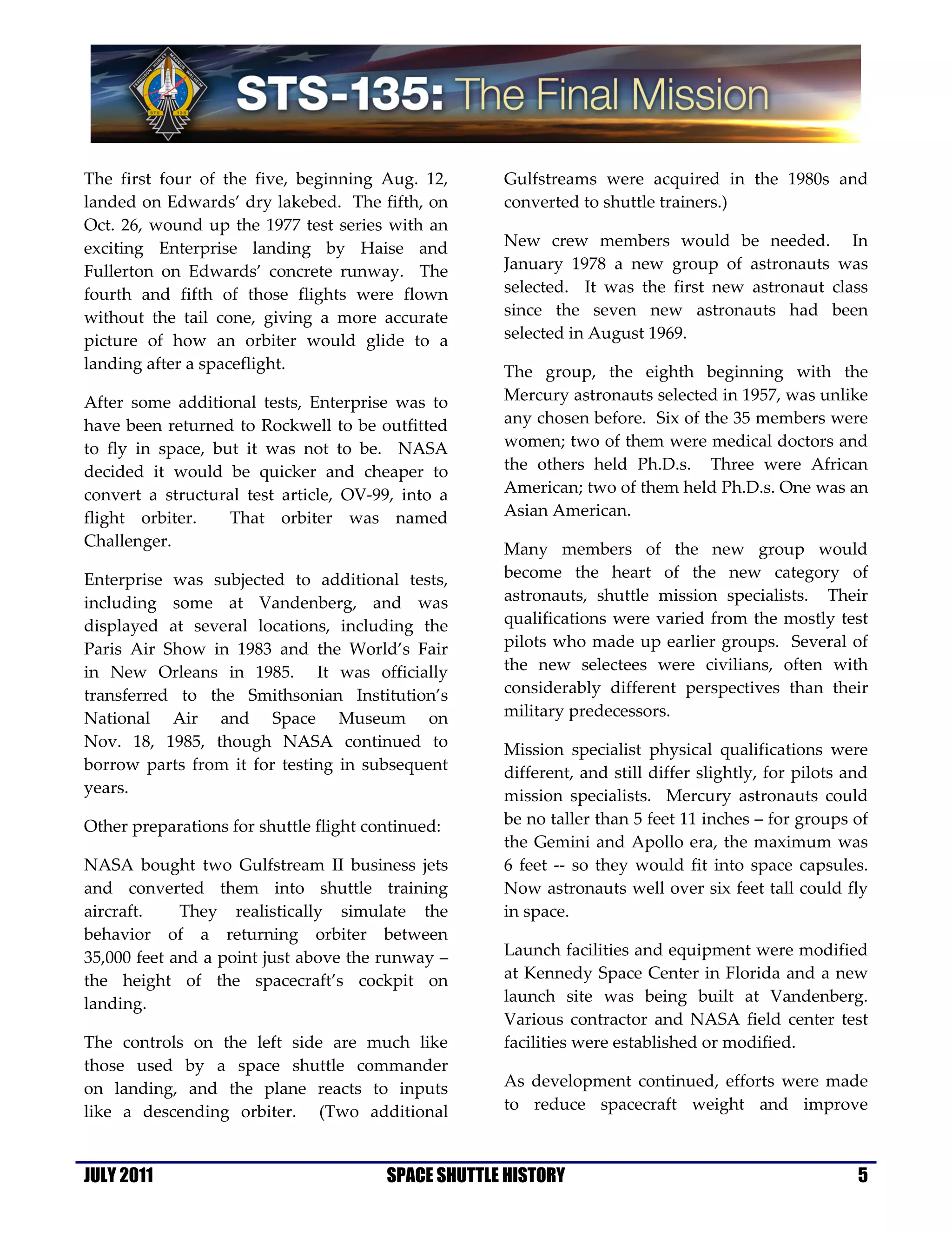 The first four of the five, beginning Aug. 12,       Gulfstreams were acquired in the 1980s and
landed on Edwards’ dry lakebed. The fifth, on        converted to shuttle trainers.)
Oct. 26, wound up the 1977 test series with an
exciting Enterprise landing by Haise and             New crew members would be needed. In
Fullerton on Edwards’ concrete runway. The           January 1978 a new group of astronauts was
fourth and fifth of those flights were flown         selected. It was the first new astronaut class
without the tail cone, giving a more accurate        since the seven new astronauts had been
picture of how an orbiter would glide to a           selected in August 1969.
landing after a spaceflight.                         The group, the eighth beginning with the
After some additional tests, Enterprise was to       Mercury astronauts selected in 1957, was unlike
have been returned to Rockwell to be outfitted       any chosen before. Six of the 35 members were
to fly in space, but it was not to be. NASA          women; two of them were medical doctors and
decided it would be quicker and cheaper to           the others held Ph.D.s. Three were African
convert a structural test article, OV-99, into a     American; two of them held Ph.D.s. One was an
flight orbiter.    That orbiter was named            Asian American.
Challenger.                                          Many members of the new group would
Enterprise was subjected to additional tests,        become the heart of the new category of
including some at Vandenberg, and was                astronauts, shuttle mission specialists. Their
displayed at several locations, including the        qualifications were varied from the mostly test
Paris Air Show in 1983 and the World’s Fair          pilots who made up earlier groups. Several of
in New Orleans in 1985. It was officially            the new selectees were civilians, often with
transferred to the Smithsonian Institution’s         considerably different perspectives than their
National Air and Space Museum on                     military predecessors.
Nov. 18, 1985, though NASA continued to              Mission specialist physical qualifications were
borrow parts from it for testing in subsequent       different, and still differ slightly, for pilots and
years.                                               mission specialists. Mercury astronauts could
Other preparations for shuttle flight continued:     be no taller than 5 feet 11 inches – for groups of
                                                     the Gemini and Apollo era, the maximum was
NASA bought two Gulfstream II business jets          6 feet -- so they would fit into space capsules.
and converted them into shuttle training             Now astronauts well over six feet tall could fly
aircraft.    They realistically simulate the         in space.
behavior of a returning orbiter between
35,000 feet and a point just above the runway –      Launch facilities and equipment were modified
the height of the spacecraft’s cockpit on            at Kennedy Space Center in Florida and a new
landing.                                             launch site was being built at Vandenberg.
                                                     Various contractor and NASA field center test
The controls on the left side are much like          facilities were established or modified.
those used by a space shuttle commander
on landing, and the plane reacts to inputs           As development continued, efforts were made
like a descending orbiter. (Two additional           to reduce spacecraft weight and improve



JULY 2011                               SPACE SHUTTLE HISTORY                                          5
 