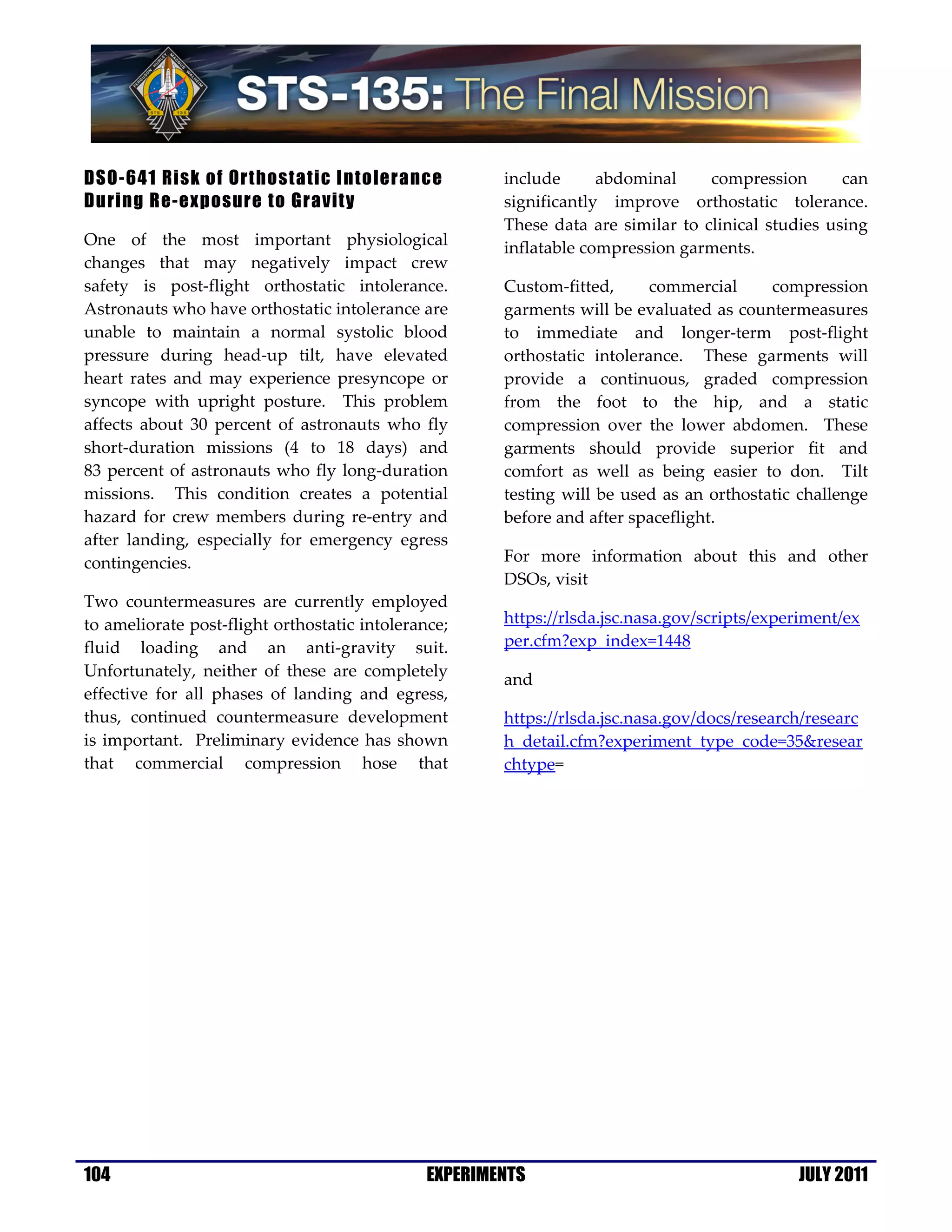 DSO-641 Risk of Orthostatic Intolerance                include      abdominal     compression       can
During Re-exposure to Gravity                          significantly improve orthostatic tolerance.
                                                       These data are similar to clinical studies using
One of the most important physiological                inflatable compression garments.
changes that may negatively impact crew
safety is post-flight orthostatic intolerance.         Custom-fitted,      commercial     compression
Astronauts who have orthostatic intolerance are        garments will be evaluated as countermeasures
unable to maintain a normal systolic blood             to immediate and longer-term post-flight
pressure during head-up tilt, have elevated            orthostatic intolerance. These garments will
heart rates and may experience presyncope or           provide a continuous, graded compression
syncope with upright posture. This problem             from the foot to the hip, and a static
affects about 30 percent of astronauts who fly         compression over the lower abdomen. These
short-duration missions (4 to 18 days) and             garments should provide superior fit and
83 percent of astronauts who fly long-duration         comfort as well as being easier to don. Tilt
missions. This condition creates a potential           testing will be used as an orthostatic challenge
hazard for crew members during re-entry and            before and after spaceflight.
after landing, especially for emergency egress
contingencies.                                         For more information about this and other
                                                       DSOs, visit
Two countermeasures are currently employed
to ameliorate post-flight orthostatic intolerance;     https://rlsda.jsc.nasa.gov/scripts/experiment/ex
fluid loading and an anti-gravity suit.                per.cfm?exp_index=1448
Unfortunately, neither of these are completely
                                                       and
effective for all phases of landing and egress,
thus, continued countermeasure development             https://rlsda.jsc.nasa.gov/docs/research/researc
is important. Preliminary evidence has shown           h_detail.cfm?experiment_type_code=35&resear
that commercial compression hose that                  chtype=




104                                            EXPERIMENTS                                    JULY 2011
 